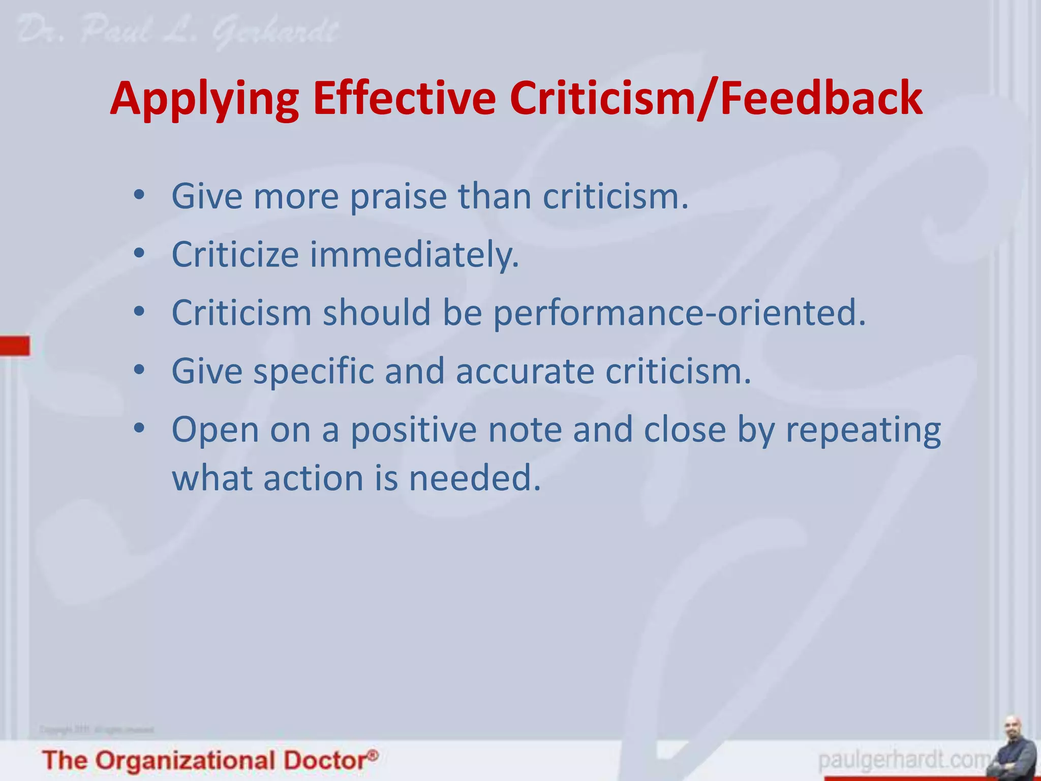 Applying Effective Criticism/Feedback
 •   Give more praise than criticism.
 •   Criticize immediately.
 •   Criticism should be performance-oriented.
 •   Give specific and accurate criticism.
 •   Open on a positive note and close by repeating
     what action is needed.
 