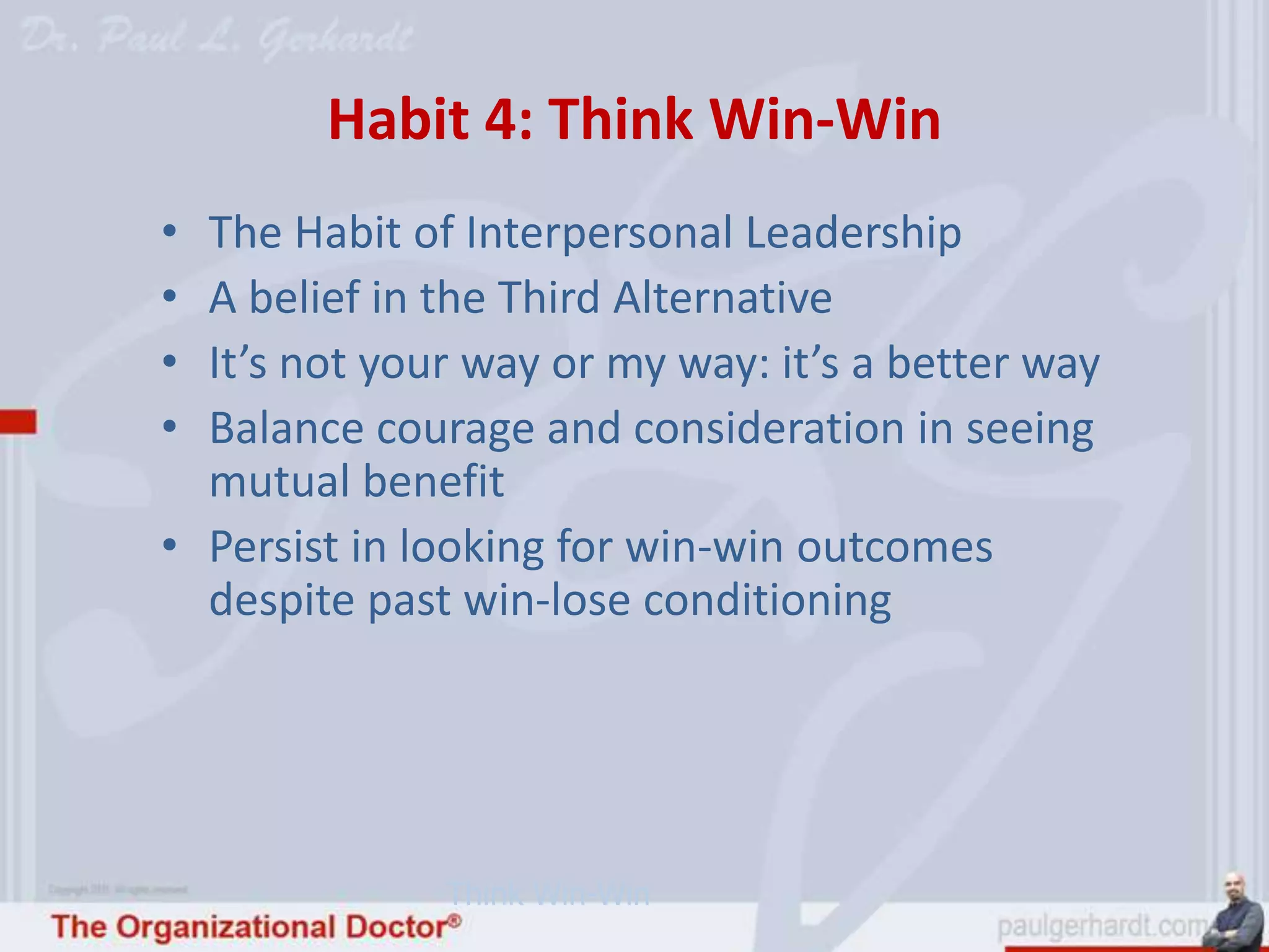 Habit 4: Think Win-Win
• The Habit of Interpersonal Leadership
• A belief in the Third Alternative
• It’s not your way or my way: it’s a better way
• Balance courage and consideration in seeing
  mutual benefit
• Persist in looking for win-win outcomes
  despite past win-lose conditioning




              Think Win-Win
 