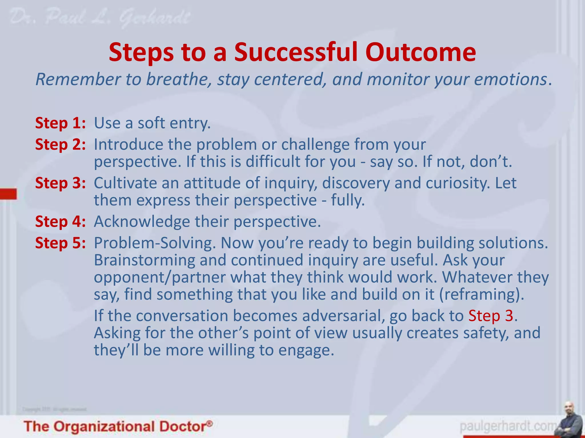 Steps to a Successful Outcome
Remember to breathe, stay centered, and monitor your emotions.

Step 1: Use a soft entry.
Step 2: Introduce the problem or challenge from your
        perspective. If this is difficult for you - say so. If not, don’t.
Step 3: Cultivate an attitude of inquiry, discovery and curiosity. Let
        them express their perspective - fully.
Step 4: Acknowledge their perspective.
Step 5: Problem-Solving. Now you’re ready to begin building solutions.
        Brainstorming and continued inquiry are useful. Ask your
        opponent/partner what they think would work. Whatever they
        say, find something that you like and build on it (reframing).
        If the conversation becomes adversarial, go back to Step 3.
        Asking for the other’s point of view usually creates safety, and
        they’ll be more willing to engage.
 