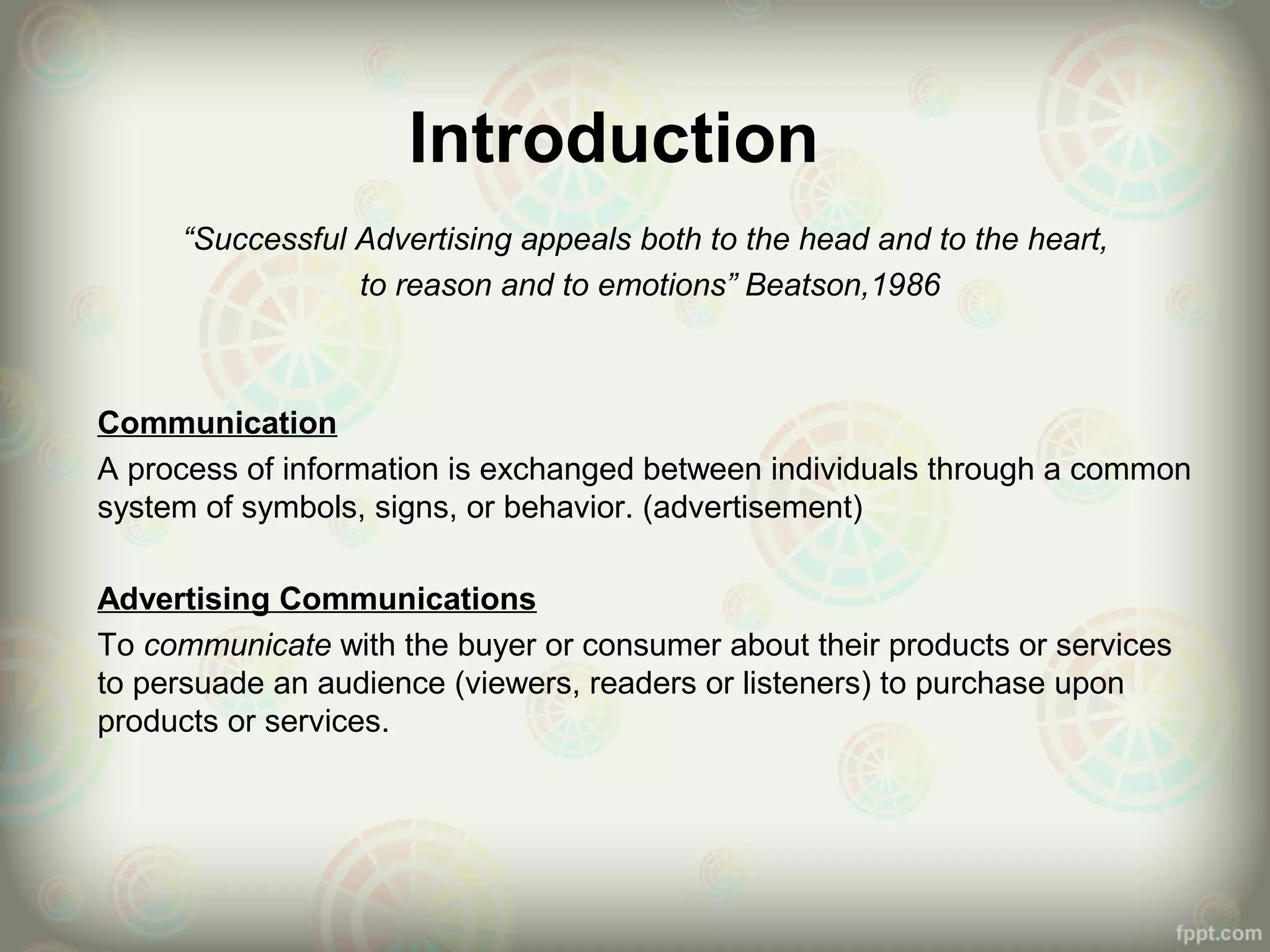Introduction
“Successful Advertising appeals both to the head and to the heart,
to reason and to emotions” Beatson,1986
Communication
A process of information is exchanged between individuals through a common
system of symbols, signs, or behavior. (advertisement)
Advertising Communications
To communicate with the buyer or consumer about their products or services
to persuade an audience (viewers, readers or listeners) to purchase upon
products or services.
 