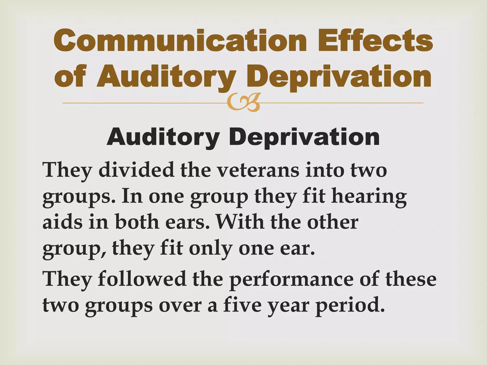 
Auditory Deprivation
They divided the veterans into two
groups. In one group they fit hearing
aids in both ears. With the other
group, they fit only one ear.
They followed the performance of these
two groups over a five year period.
Communication Effects
of Auditory Deprivation
 