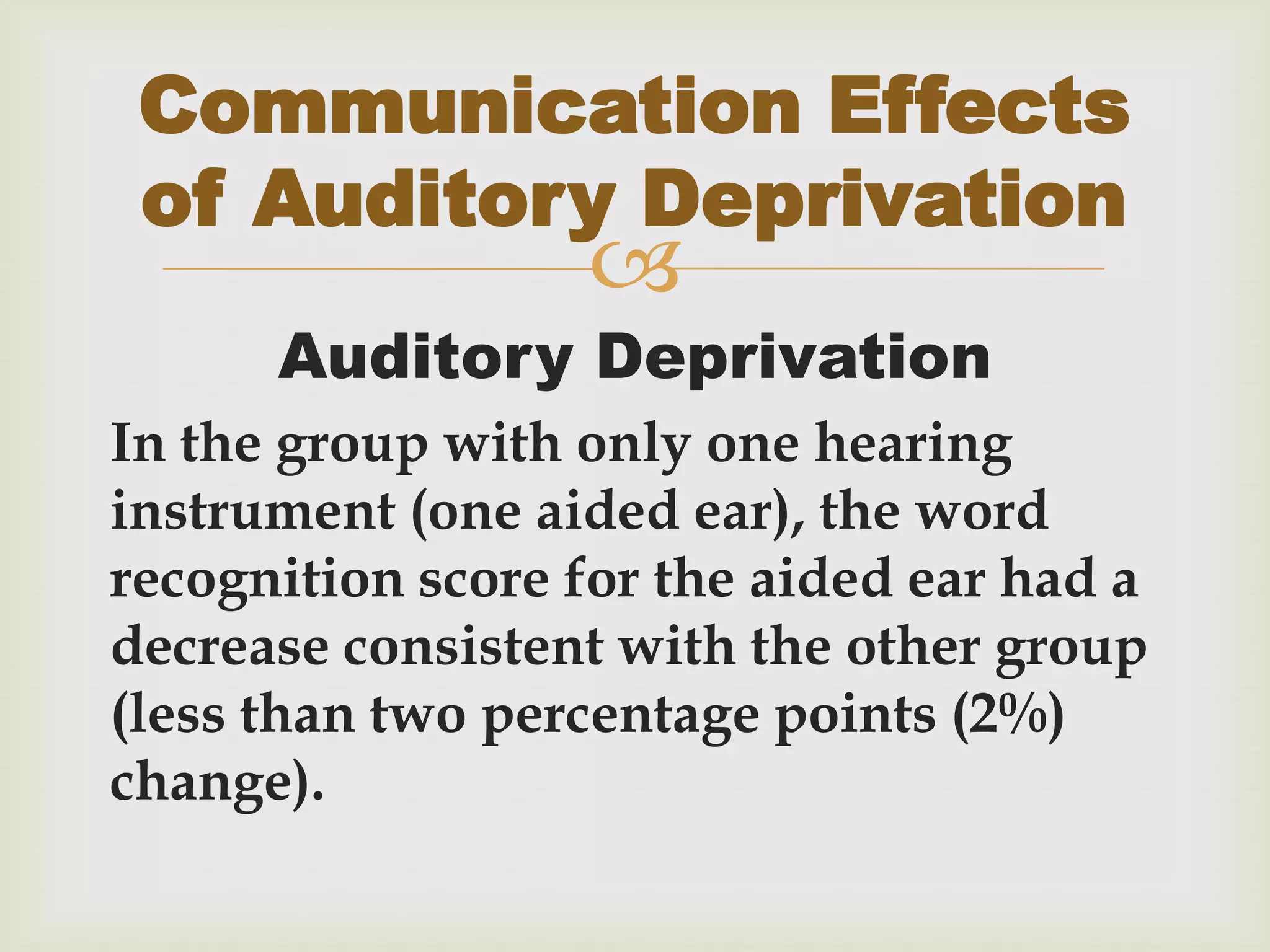 
Auditory Deprivation
In the group with only one hearing
instrument (one aided ear), the word
recognition score for the aided ear had a
decrease consistent with the other group
(less than two percentage points (2%)
change).
Communication Effects
of Auditory Deprivation
 