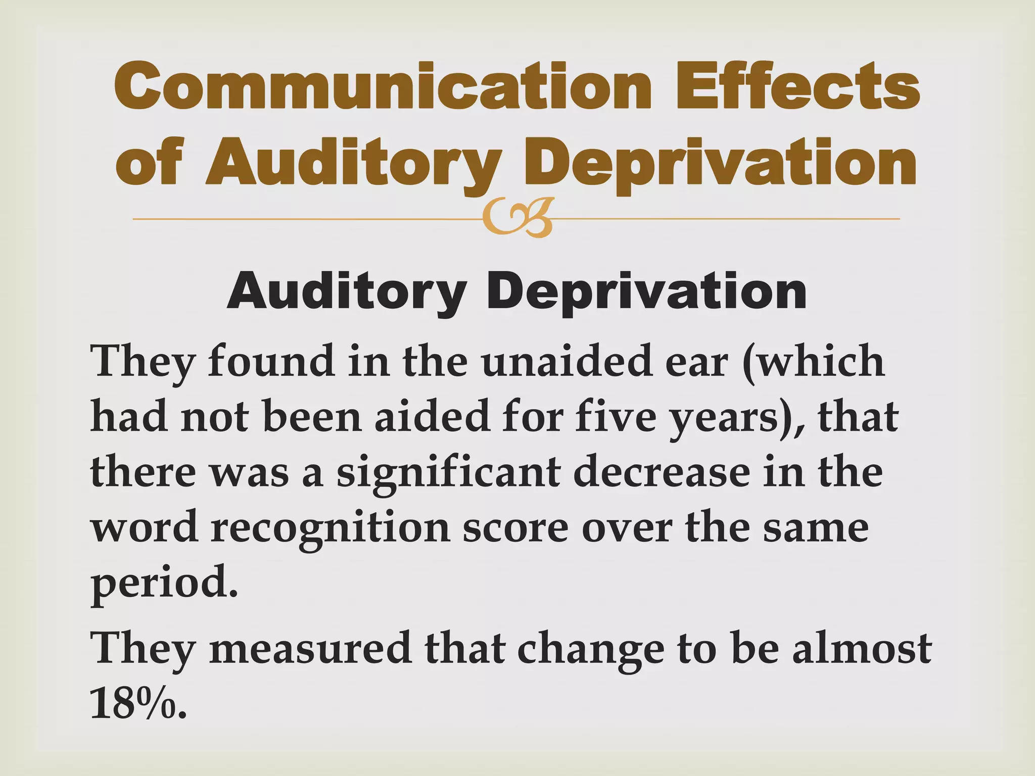 
Auditory Deprivation
They found in the unaided ear (which
had not been aided for five years), that
there was a significant decrease in the
word recognition score over the same
period.
They measured that change to be almost
18%.
Communication Effects
of Auditory Deprivation
 