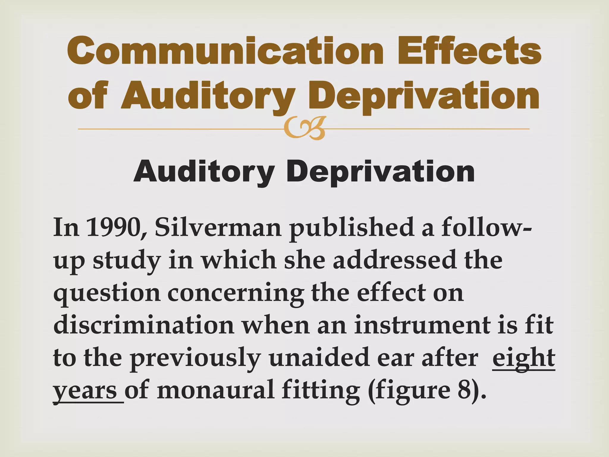 
Auditory Deprivation
In 1990, Silverman published a follow-
up study in which she addressed the
question concerning the effect on
discrimination when an instrument is fit
to the previously unaided ear after eight
years of monaural fitting (figure 8).
Communication Effects
of Auditory Deprivation
 