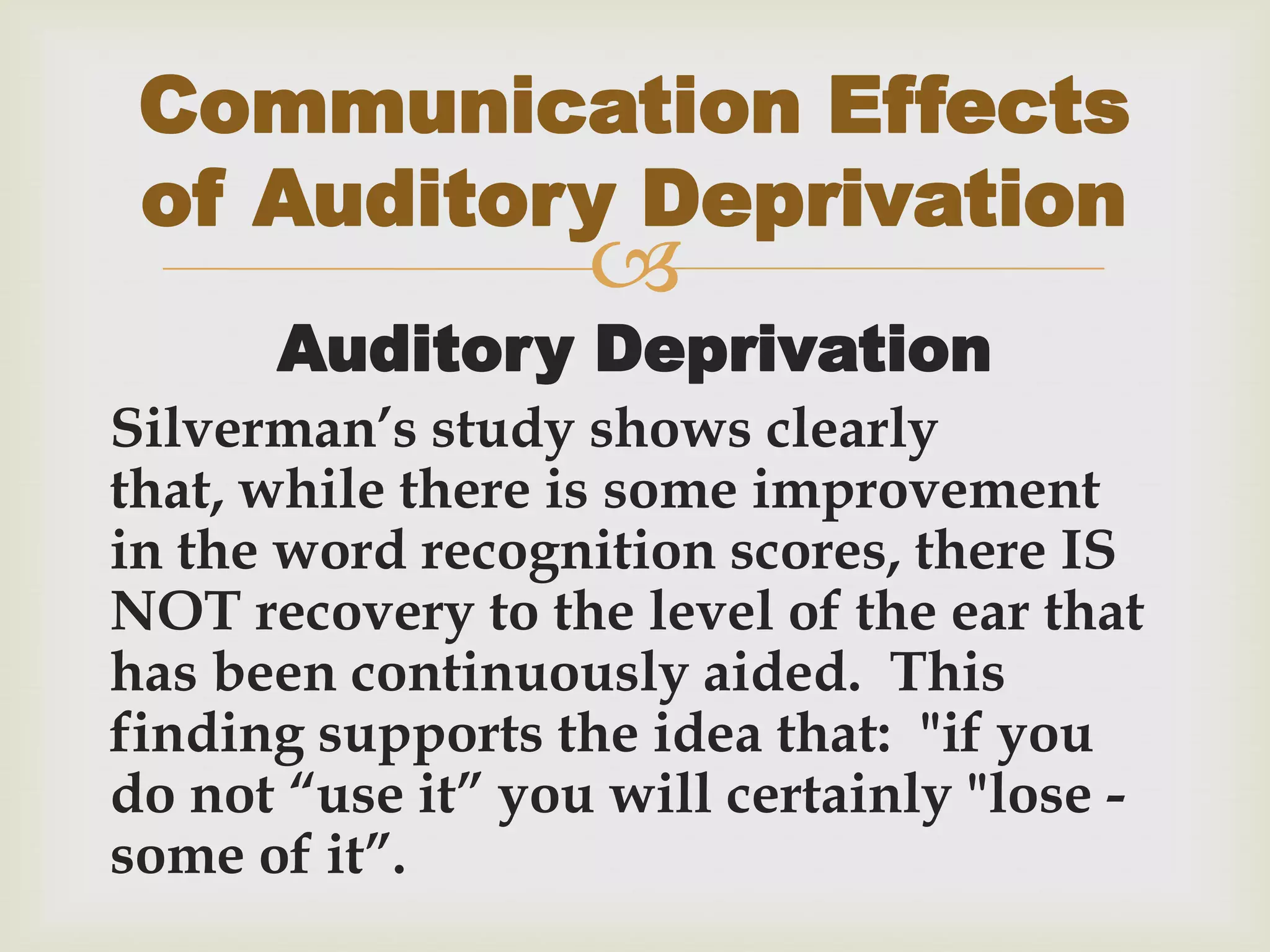 
Auditory Deprivation
Silverman’s study shows clearly
that, while there is some improvement
in the word recognition scores, there IS
NOT recovery to the level of the ear that
has been continuously aided. This
finding supports the idea that: "if you
do not “use it” you will certainly "lose -
some of it”.
Communication Effects
of Auditory Deprivation
 