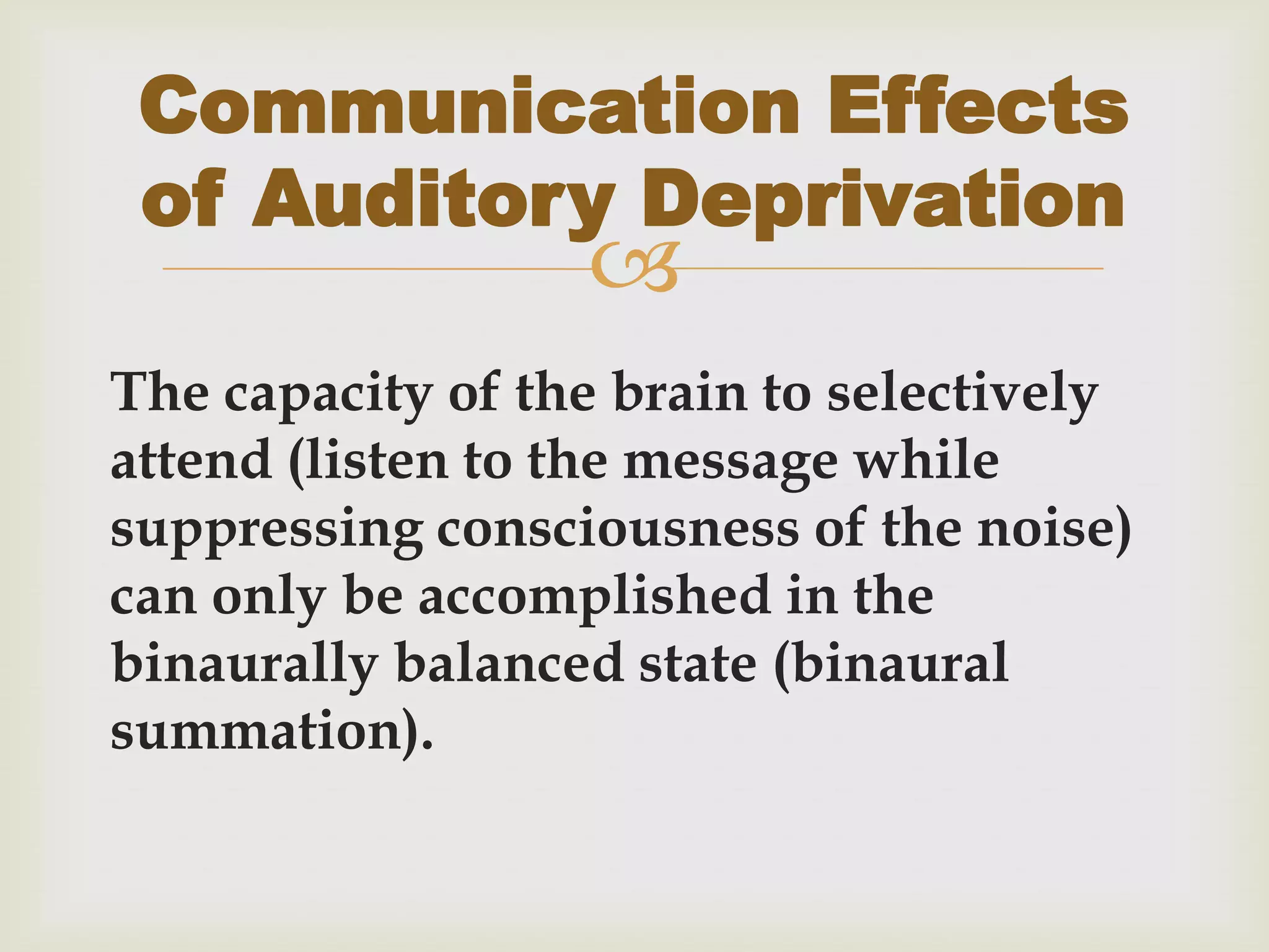 
The capacity of the brain to selectively
attend (listen to the message while
suppressing consciousness of the noise)
can only be accomplished in the
binaurally balanced state (binaural
summation).
Communication Effects
of Auditory Deprivation
 