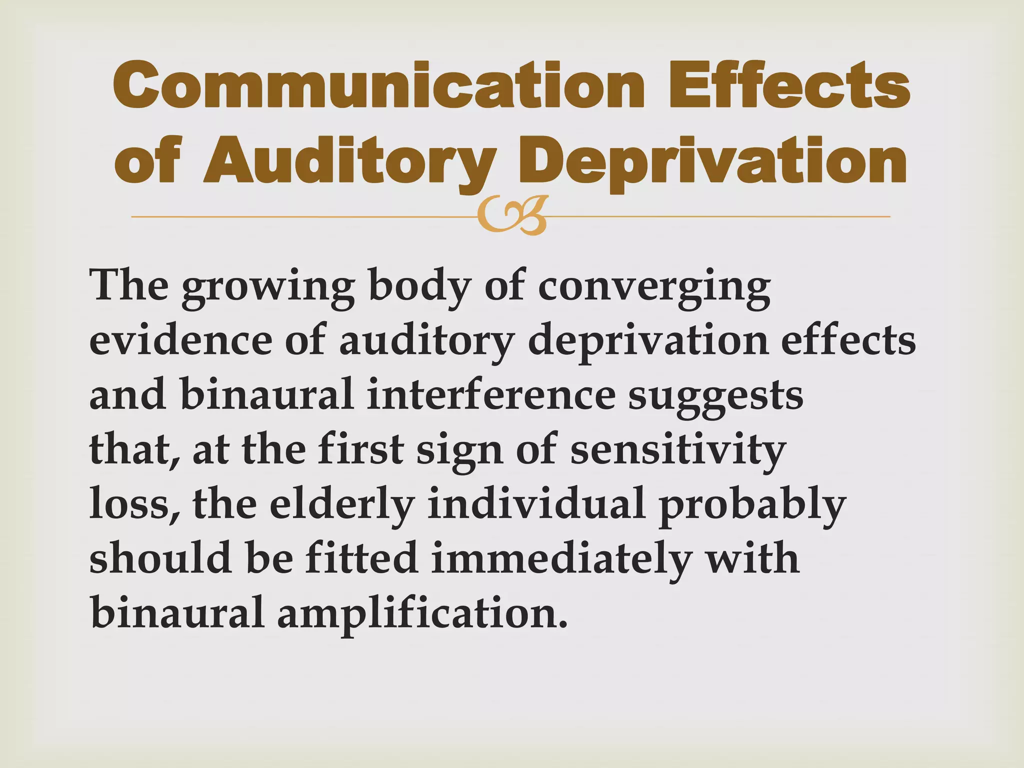 
The growing body of converging
evidence of auditory deprivation effects
and binaural interference suggests
that, at the first sign of sensitivity
loss, the elderly individual probably
should be fitted immediately with
binaural amplification.
Communication Effects
of Auditory Deprivation
 