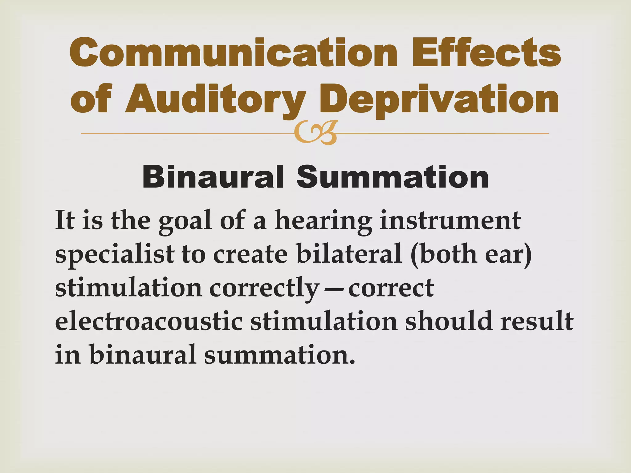 
Binaural Summation
It is the goal of a hearing instrument
specialist to create bilateral (both ear)
stimulation correctly—correct
electroacoustic stimulation should result
in binaural summation.
Communication Effects
of Auditory Deprivation
 