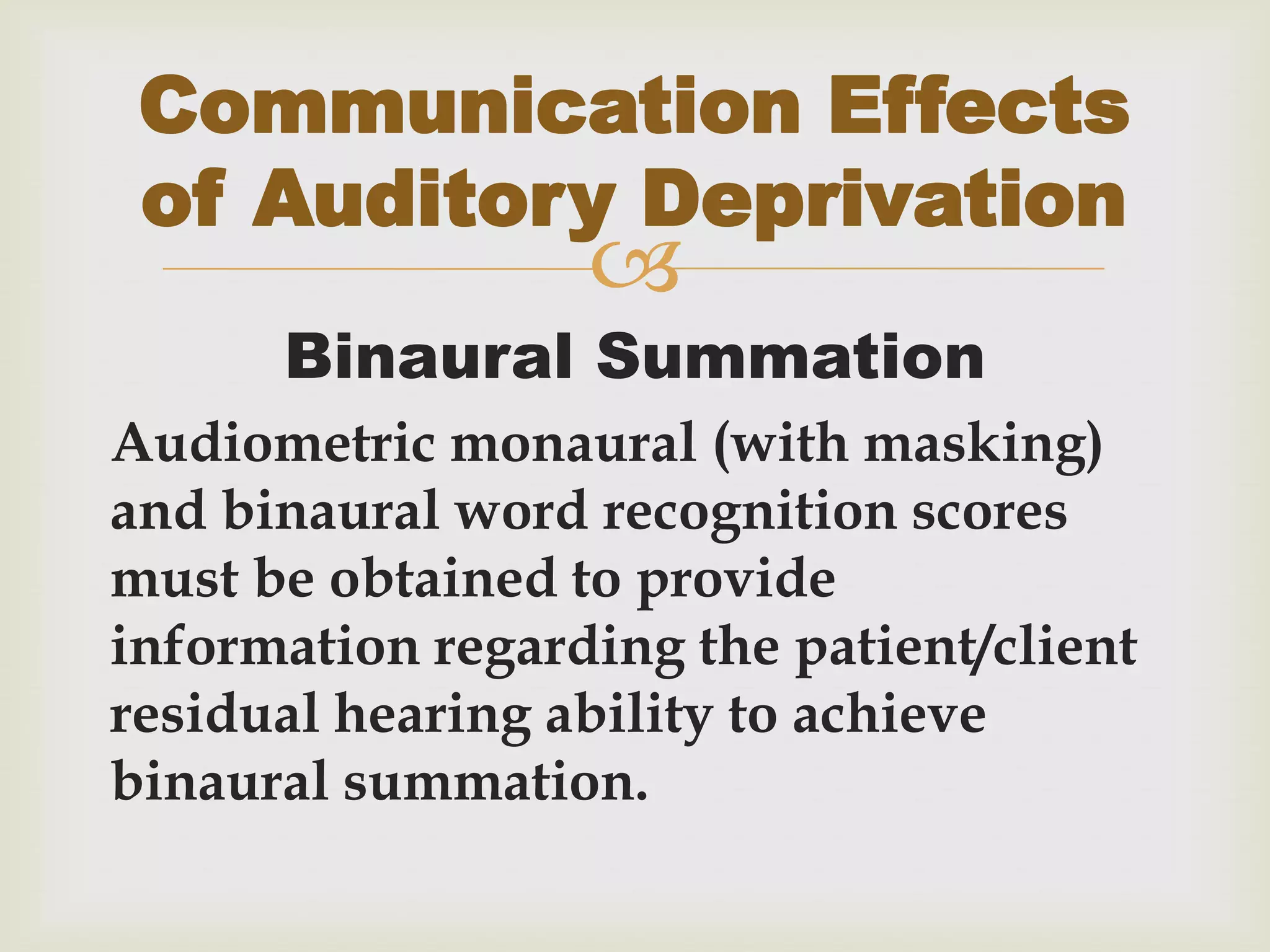 
Binaural Summation
Audiometric monaural (with masking)
and binaural word recognition scores
must be obtained to provide
information regarding the patient/client
residual hearing ability to achieve
binaural summation.
Communication Effects
of Auditory Deprivation
 