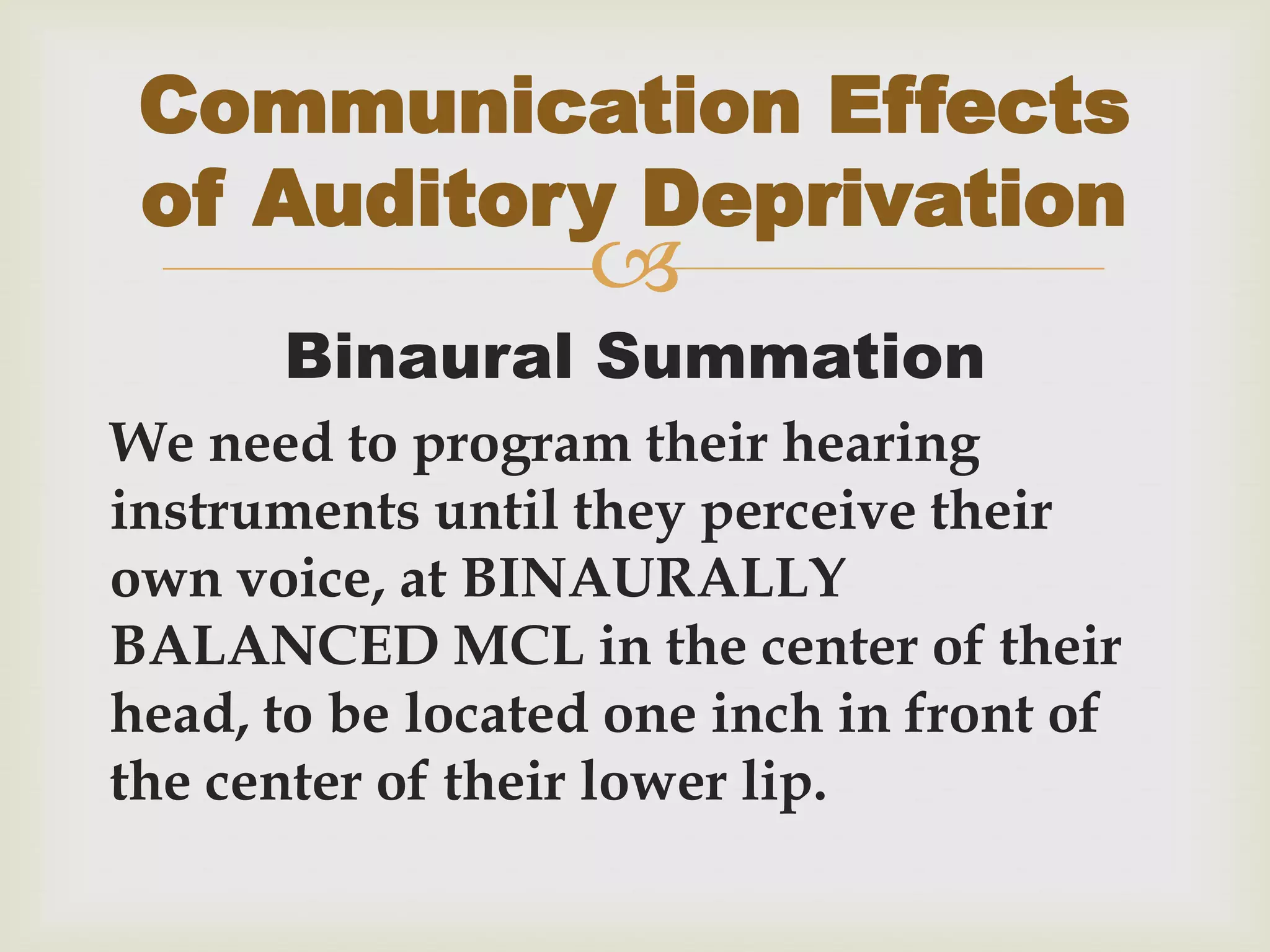 
Binaural Summation
We need to program their hearing
instruments until they perceive their
own voice, at BINAURALLY
BALANCED MCL in the center of their
head, to be located one inch in front of
the center of their lower lip.
Communication Effects
of Auditory Deprivation
 