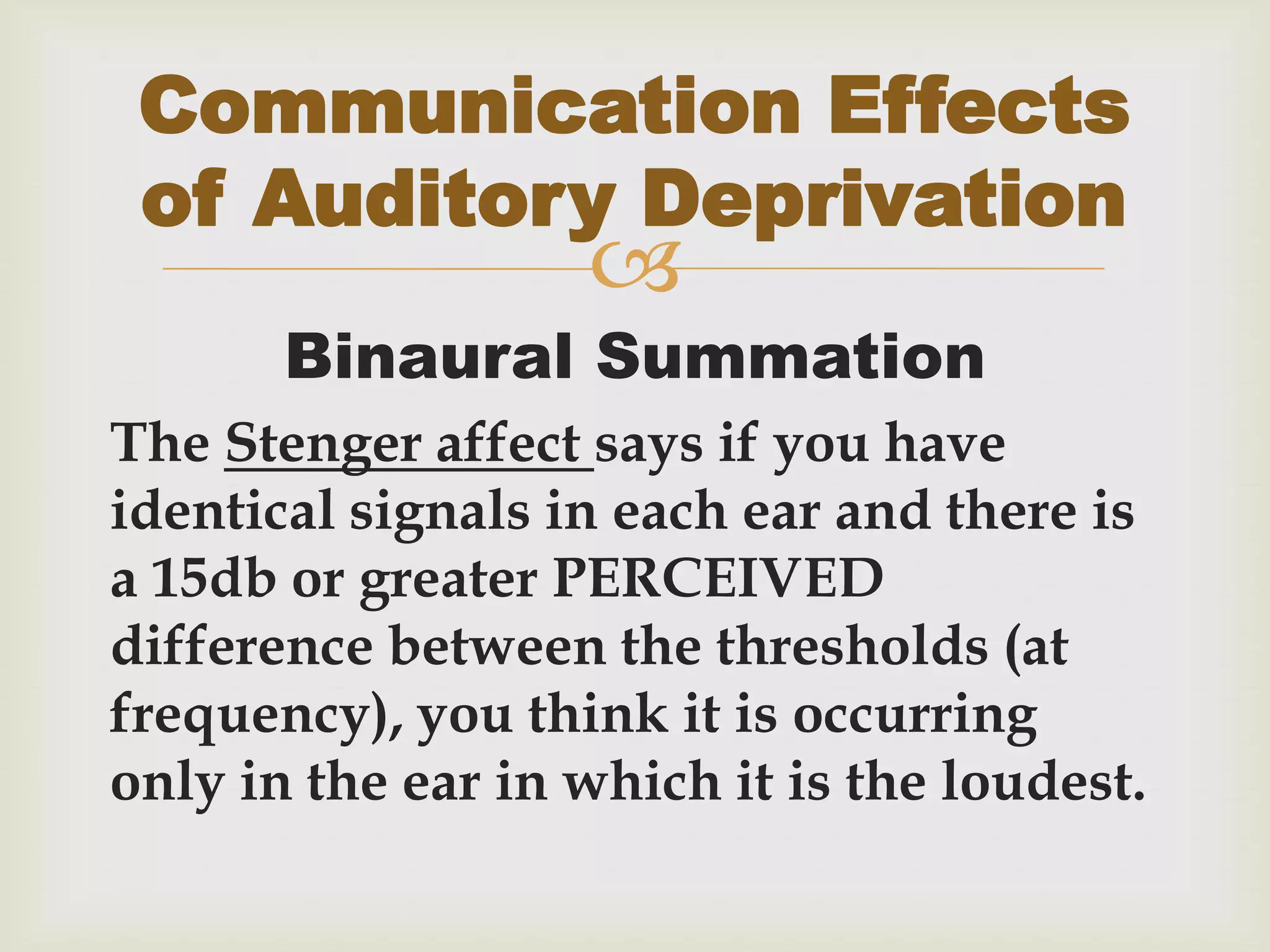 
Binaural Summation
The Stenger affect says if you have
identical signals in each ear and there is
a 15db or greater PERCEIVED
difference between the thresholds (at
frequency), you think it is occurring
only in the ear in which it is the loudest.
Communication Effects
of Auditory Deprivation
 