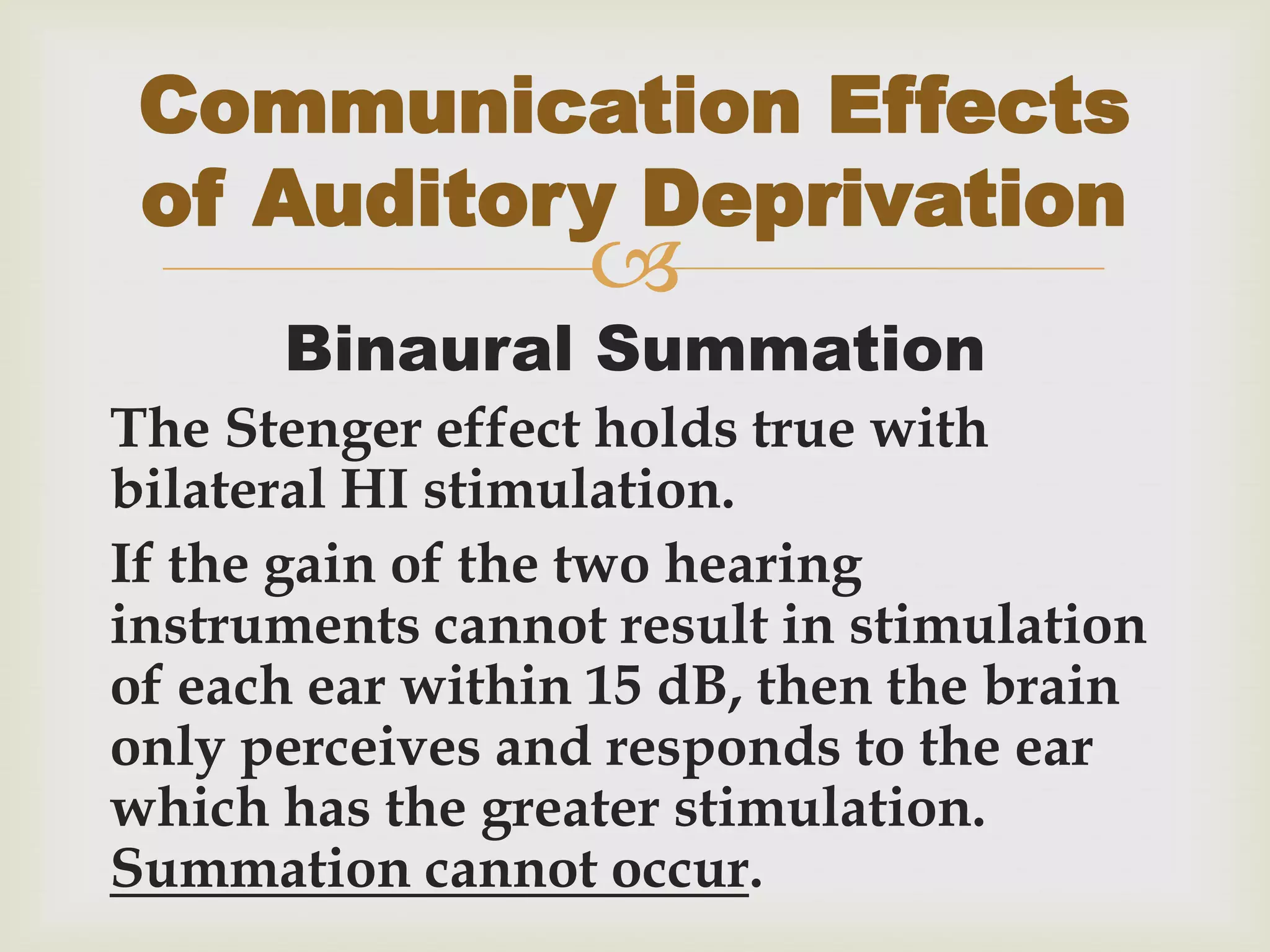
Binaural Summation
The Stenger effect holds true with
bilateral HI stimulation.
If the gain of the two hearing
instruments cannot result in stimulation
of each ear within 15 dB, then the brain
only perceives and responds to the ear
which has the greater stimulation.
Summation cannot occur.
Communication Effects
of Auditory Deprivation
 