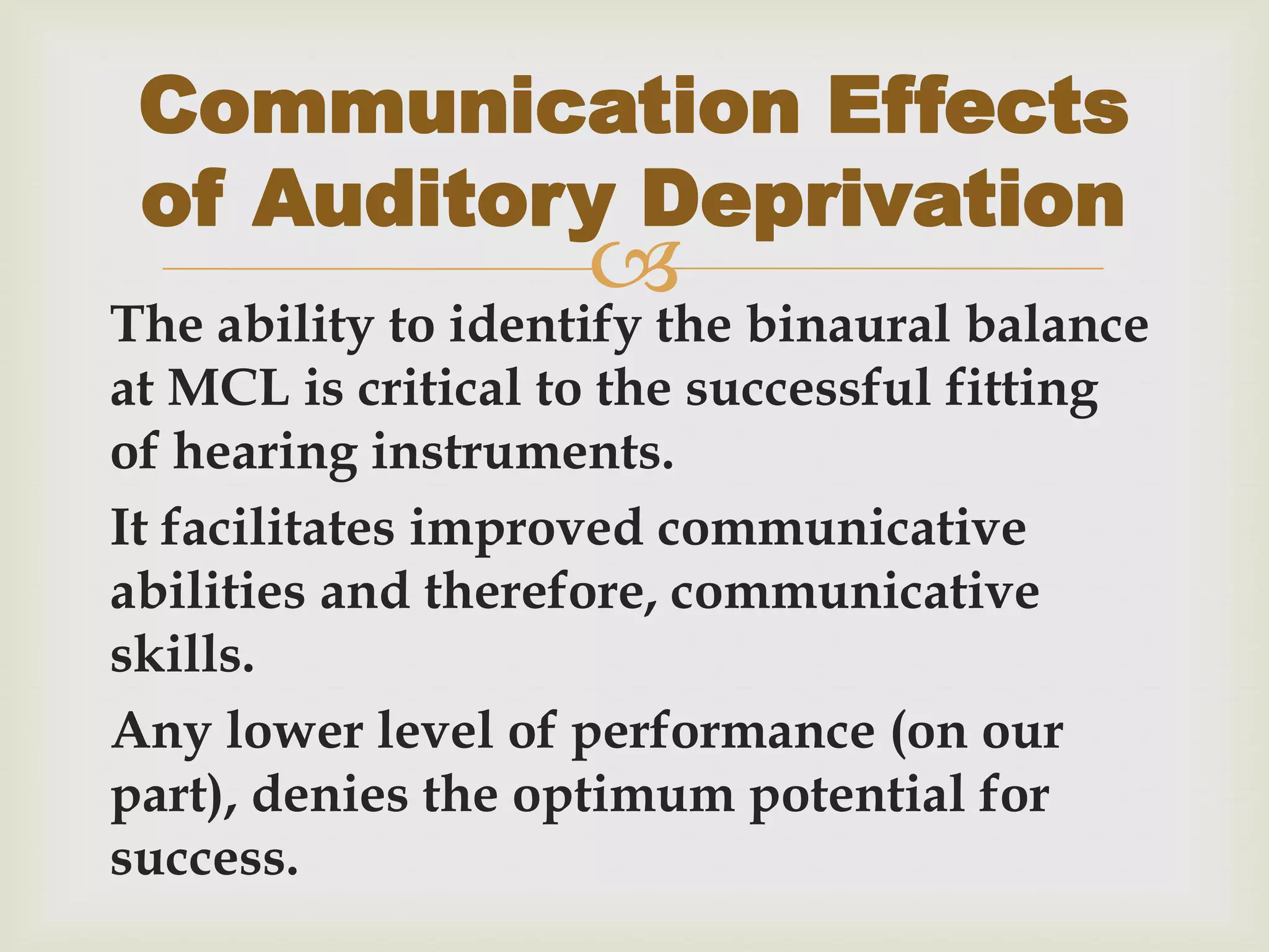 
The ability to identify the binaural balance
at MCL is critical to the successful fitting
of hearing instruments.
It facilitates improved communicative
abilities and therefore, communicative
skills.
Any lower level of performance (on our
part), denies the optimum potential for
success.
Communication Effects
of Auditory Deprivation
 