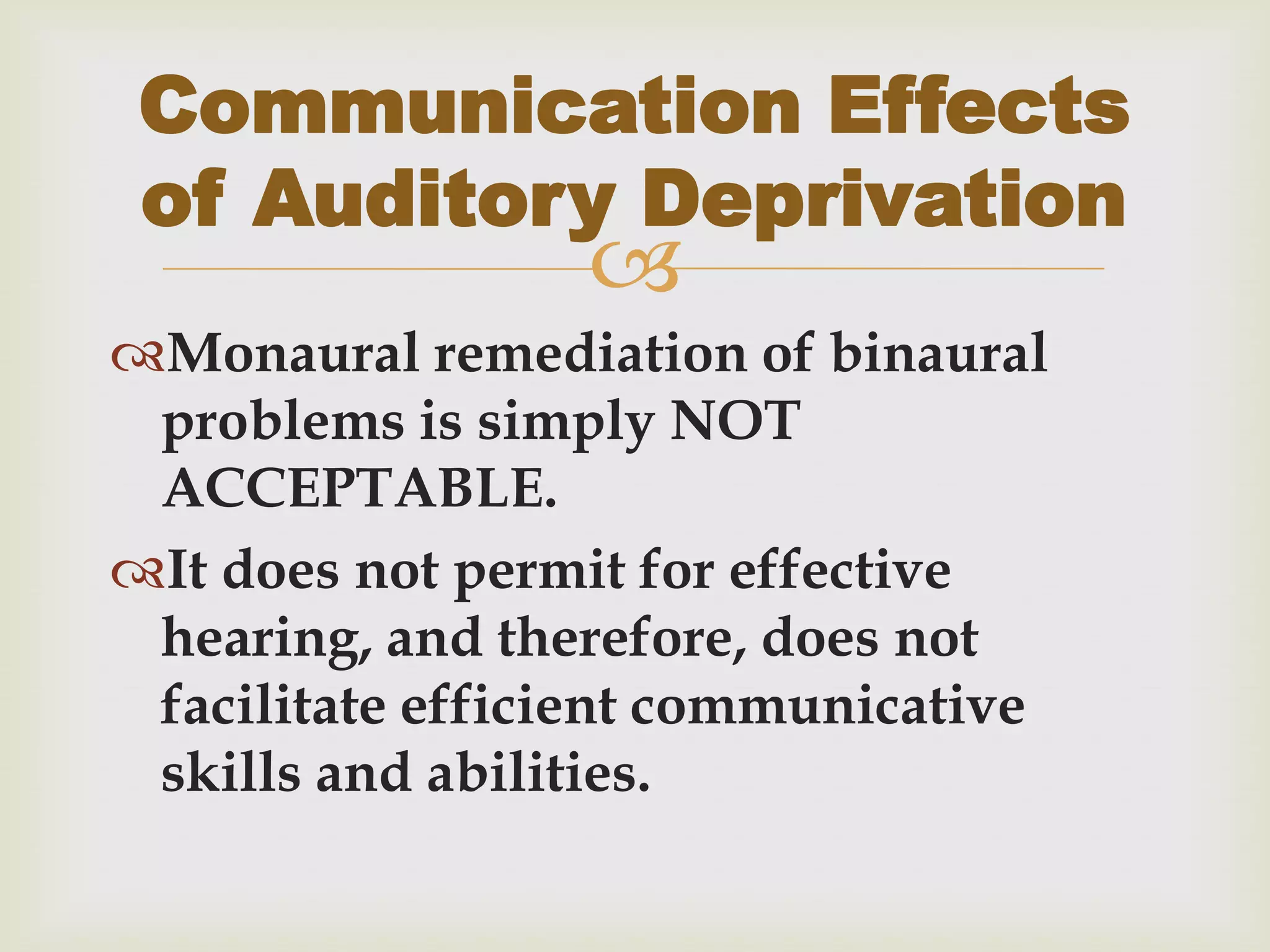
Monaural remediation of binaural
problems is simply NOT
ACCEPTABLE.
It does not permit for effective
hearing, and therefore, does not
facilitate efficient communicative
skills and abilities.
Communication Effects
of Auditory Deprivation
 