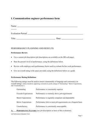 I. Communication engineer performance form
Name:
Evaluation Period:
Title: Date:
PERFORMANCE PLANNING AND RESULTS
Performance Review
• Use a current job description (job descriptions are available on the HR web page).
• Rate the person's level of performance, using the definitions below.
• Review with employee each performance factor used to evaluate his/her work performance.
• Give an overall rating in the space provided, using the definitions below as a guide.
Performance Rating Definitions
The following ratings must be used to ensure commonality of language and consistency on
overall ratings: (There should be supporting comments to justify ratings of “Outstanding” “Below Expectations,
and “Unsatisfactory”)
Outstanding Performance is consistently superior
Exceeds Expectations Performance is routinely above job requirements
Meets Expectations Performance is regularly competent and dependable
Below Expectations Performance fails to meet job requirements on a frequent basis
Unsatisfactory Performance is consistently unacceptable
A. PERFORMANCE FACTORS (use job description as basis of this evaluation).
Job Performance Evaluation Form
Page 3
 