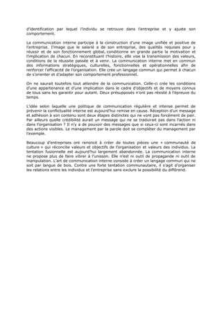 d’identification par lequel l’individu se retrouve dans l’entreprise et y ajuste son
comportement.
La communication interne participe à la construction d’une image unifiée et positive de
l’entreprise. I’image que le salarié a de son entreprise, des qualités requises pour y
réussir et de son fonctionnement global, conditionne en grande partie la motivation et
l’implication de chacun. En reconstituant l’histoire, elle vise la transmission des valeurs,
conditions de la réussite passée et à venir. La communication interne met en commun
des informations stratégiques, culturelles, fonctionnelles et opérationnelles afin de
renforcer l’efficacité de l’organisation. Elle crée un langage commun qui permet à chacun
de s’orienter et d’adapter son comportement professionnel.
On ne saurait toutefois tout attendre de la communication. Celle-ci crée les conditions
d’une appartenance et d’une implication dans le cadre d’objectifs et de moyens connus
de tous sans les garantir pour autant. Deux présupposés n’ont pas résisté à l’épreuve du
temps.
L’idée selon laquelle une politique de communication régulière et intense permet de
prévenir la conflictualité interne est aujourd’hui remise en cause. Réception d’un message
et adhésion à son contenu sont deux étapes distinctes qui ne vont pas forcément de pair.
Par ailleurs quelle crédibilité aurait un message qui ne se traduirait pas dans l’action ni
dans l’organisation ? Il n’y a de pouvoir des messages que si ceux-ci sont incarnés dans
des actions visibles. Le management par la parole doit se compléter du management par
l’exemple.
Beaucoup d’entreprises ont renoncé à créer de toutes pièces une « communauté de
culture » qui réconcilie valeurs et objectifs de l’organisation et valeurs des individus. La
tentation fusionnelle est aujourd’hui largement abandonnée. La communication interne
ne propose plus de faire vibrer à l’unisson. Elle n’est ni outil de propagande ni outil de
manipulation. L’art de communication interne consiste à créer un langage commun qui ne
soit par langue de bois. Contre une forte tentation communautaire, il s’agit d’organiser
les relations entre les individus et l’entreprise sans exclure la possibilité du différend.

 