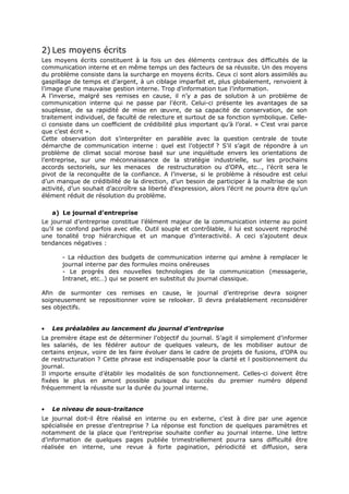 2) Les moyens écrits
Les moyens écrits constituent à la fois un des éléments centraux des difficultés de la
communication interne et en même temps un des facteurs de sa réussite. Un des moyens
du problème consiste dans la surcharge en moyens écrits. Ceux ci sont alors assimilés au
gaspillage de temps et d’argent, à un ciblage imparfait et, plus globalement, renvoient à
l’image d’une mauvaise gestion interne. Trop d’information tue l’information.
A l’inverse, malgré ses remises en cause, il n’y a pas de solution à un problème de
communication interne qui ne passe par l’écrit. Celui-ci présente les avantages de sa
souplesse, de sa rapidité de mise en œuvre, de sa capacité de conservation, de son
traitement individuel, de faculté de relecture et surtout de sa fonction symbolique. Celleci consiste dans un coefficient de crédibilité plus important qu’à l’oral. « C’est vrai parce
que c’est écrit ».
Cette observation doit s’interpréter en parallèle avec la question centrale de toute
démarche de communication interne : quel est l’objectif ? S’il s’agit de répondre à un
problème de climat social morose basé sur une inquiétude envers les orientations de
l’entreprise, sur une méconnaissance de la stratégie industrielle, sur les prochains
accords sectoriels, sur les menaces de restructuration ou d’OPA, etc…, l’écrit sera le
pivot de la reconquête de la confiance. A l’inverse, si le problème à résoudre est celui
d’un manque de crédibilité de la direction, d’un besoin de participer à la maîtrise de son
activité, d’un souhait d’accroître sa liberté d’expression, alors l’écrit ne pourra être qu’un
élément réduit de résolution du problème.
a) Le journal d’entreprise
Le journal d’entreprise constitue l’élément majeur de la communication interne au point
qu’il se confond parfois avec elle. Outil souple et contrôlable, il lui est souvent reproché
une tonalité trop hiérarchique et un manque d’interactivité. A ceci s’ajoutent deux
tendances négatives :
- La réduction des budgets de communication interne qui amène à remplacer le
journal interne par des formules moins onéreuses
- Le progrès des nouvelles technologies de la communication (messagerie,
Intranet, etc…) qui se posent en substitut du journal classique.
Afin de surmonter ces remises en cause, le journal d’entreprise devra soigner
soigneusement se repositionner voire se relooker. Il devra préalablement reconsidérer
ses objectifs.
•

Les préalables au lancement du journal d’entreprise

La première étape est de déterminer l’objectif du journal. S’agit il simplement d’informer
les salariés, de les fédérer autour de quelques valeurs, de les mobiliser autour de
certains enjeux, voire de les faire évoluer dans le cadre de projets de fusions, d’OPA ou
de restructuration ? Cette phrase est indispensable pour la clarté et l positionnement du
journal.
Il importe ensuite d’établir les modalités de son fonctionnement. Celles-ci doivent être
fixées le plus en amont possible puisque du succès du premier numéro dépend
fréquemment la réussite sur la durée du journal interne.
•

Le niveau de sous-traitance

Le journal doit-il être réalisé en interne ou en externe, c’est à dire par une agence
spécialisée en presse d’entreprise ? La réponse est fonction de quelques paramètres et
notamment de la place que l’entreprise souhaite confier au journal interne. Une lettre
d’information de quelques pages publiée trimestriellement pourra sans difficulté être
réalisée en interne, une revue à forte pagination, périodicité et diffusion, sera

 