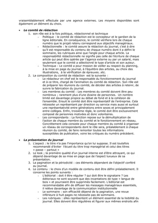 vraisemblablement effectuée par une agence externes. Les moyens disponibles sont
également un élément du choix.
•

Le comité de rédaction
1. son rôle est à la fois politique, rédactionnel et technique
- Politique : le comité de rédaction est le concepteur et le gardien de la
ligne éditoriale. En conséquence, le comité vérifiera lors de chaque
numéro que le projet retenu correspond aux objectifs managériaux.
- Rédactionnelle : le comité assure la rédaction du journal, c’est à dire
qu’il est responsable du contenu de chaque numéro dont il a défini le
sommaire, les rubriques ainsi que l’angle pour chaque article. La
responsabilité rédactionnelle ne signifie pas celle de l’écriture de chaque
article qui peut être opérée par l’agence externe ou par un salarié, mais
seulement que le comité a sélectionné le type d’article et son auteur.
- Technique : Le comité a pour mission de veiller au respect du planning,
à la mise en page du journal, à l’équilibre des articles, au choix des
illustrations, à la vérification de épreuves…etc.
2. La composition du comité de rédaction est la suivante :
- Le rédacteur en chef est le responsable du fonctionnement du journal
et à ce titre, chargé de l’animation du comité de rédaction. Son rôle est
de préparer les réunions du comité, de décider des articles à retenir, de
suivre la fabrication du journal.
- Les membres du comité : Les membres du comité doivent être peu
nombreux ; rarement plus d’une dizaine de personnes. Un nombre
limité est davantage propice au débat de fond et à la cohésion de
l’ensemble. Ensuit le comité doit être représentatif de l’entreprise. Cela
nécessite un représentant par direction ou service mais aussi et surtout
une représentativité entre générations entre sexes et principalement
entre collèges. Enfin, troisième règle, le comité doit être exclusivement
composé de personnes motivées et donc volontaires.
- Les correspondants : La fonction repose sur la démultiplication de
l’action de chaque membre du comité et le fonctionnement en réseau.
Concrètement cela consiste pour chaque membre du comité à organiser
un réseau de correspondants dont le rôle sera, préalablement à chaque
réunion du comité, de faire remonter toutes les informations
susceptibles de publication, voire les critiques du numéro précédent.

•

La présentation du journal
1. L’aspect : le titre n’a pas l’importance qu’on lui suppose. Il est toutefois
recommandé d’éviter l’écueil du titre trop managérial et celui des titres
« passe – partout »
2. Le look ; la première qualité d’un journal interne est d’être attrayant, ce qui
dépend davantage de sa mise en page que de l’aspect luxueux de sa
présentation.
3. La pagination et la périodicité : ces éléments dépendent de l’objectif conféré
au journal.
4. Le contenu : le choix d’un modèle de contenu doit être défini préalablement. Il
concerne les points suivants :
- L’éditorial : doit il être régulier ? qui doit être le signataire ? Les
éditoriaux ne sont souvent que des incantations de type « langue de
bois » et pourraient être supprimés facilement. L’éditorial est
recommandable afin de diffuser les messages managériaux essentiels,
il relève davantage de la communication institutionnelle
- Le sommaire : son efficacité dépend de la pagination, une revue
inférieure à huit pages ne nécessite pas de sommaire.
- Les rubriques : elles représentent un élément essentiel de la lisibilité du
journal. Elles doivent être régulières et figurer aux mêmes endroits afin

 