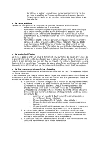 de fidéliser le lecteur. Les rubriques majeurs concernent : la vie des
services, la stratégie de l’entreprise, l’interview, le dossier du mois,
l’environnement externe, les réussites majeures ou innovations, la vie
des salariés…
• Le cadre juridique
La création d’un journal s’accompagne de quelques formalités administratives :
- Nomination du directeur de la publication
- Formalités d’inscription auprès du parquet du procureur de la République
de la circonscription judiciaire du lieu d’impression, dépôt du titre et
demande d’ISSN (International Standard Serial Number est un numéro
d’identification du journal attribué lors de l’envoi à la Bibliothèque nationale
de France)
- Formalités de dépôt : à chaque parution, quelques numéros doivent être
adressés à certains organismes (Bibliothèque nationale, Régie du dépôt
légal du ministère de l’Intérieur ou préfecture du département, service
juridique et technique de l’information ou sous préfecture la plus proche,
parquet du procureur de la République du lieu d’impression ou à la mairie).
•

Le mode de diffusion

Le choix se pose ici entre un envoi à domicile et celui sur le lieu de travail. L’avantage de
la première formule réside dans l’espoir que le salarié a plus de temps à consacrer à la
lecture à son domicile que sur son lieu de travail. Par ailleurs, l’exemplaire pourra
également être consulté par l’entourage du salarié et renforcer ainsi image et sentiment
d’appartenance. L’inconvénient est l’accroissement du coût en raison des frais postaux.
• Le fonctionnement du comité de rédaction
L’organisation de la réunion est à l’initiative du rédacteur en chef. Elle nécessite d’abord
un lieu de rédaction.
Il est important que chaque réunion fasse l’objet d’un compte rendu afin d’éviter les
malentendus entre les membres. Le rôle de chacun doit être précisément relevé en
matière de rédaction ou de responsabilité d’articles.
1. le contenu de la réunion : l’objectif de la réunion est de préparer le contenu
du numéro suivant. Il est donc nécessaire de procéder à un tour de table
sur l’ensemble des sujets possibles. Chaque membre présentera ses
projets d’articles après avoir consulté son réseau de correspondants.
L’efficacité sera améliorée si chaque membre du comité adresse à l’avance
à l’ensemble des membres la liste des articles potentiels. Le rôle du comité
sera ensuite de :
- supprimer un reporter à d’autres numéros certains articles ;
- prévoir le nom de son rédacteur ;
- décider du poids conféré à l’article – place et taille ;
- décider des illustrations ou photographies en accompagnement
d’articles ;
- décider de la hiérarchie générale des informations et notamment
de l’article de première page ou du choix de la couverture.
2. le chemin de fer permet de concevoir le contenu du sommaire sur une
grande feuille afin de positionner chaque article en fonction de la surface
disponible sur le support. Il apporte la faculté d’équilibrer l’ensemble des
articles et des rubriques en fonction de leur importance.
3. le comité de relecture : la relecture des articles et leur validation sont une
constante de l’ensemble de la presse d’entreprise.

 