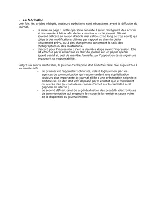 • La fabrication
Une fois les articles rédigés, plusieurs opérations sont nécessaires avant la diffusion du
journal.
- La mise en page : cette opération consiste à saisir l’intégralité des articles
et documents à éditer afin de les « monter » sur le journal. Elle est
souvent délicate en raison d’article mal calibré (trop long ou trop court) qui
oblige à des modifications ultimes par rapport au chemin de fer
initialement prévu, ou à des changement concernant la taille des
photographies ou des illustrations.
- L’accord pour l’impression : c’est la dernière étape avant l’impression. Elle
est effectué par le rédacteur en chef du journal sur un papier spécial
appelé ozalid et, ceci de manière formelle, par l’opposition de sa signature
engageant sa responsabilité.
Malgré un succès irréfutable, le journal d’entreprise doit toutefois faire face aujourd’hui à
un double défi :
- Le premier est l’approche techniciste, relayé logiquement par les
agences de communication, qui recommandent une sophistication
toujours plus importante du journal alliée à une présentation soignée et
ambitieuse. Ce défi doit être dépassé par le constat que le fondement
du succès d’un journal interne repose d’abord sur la crédibilité qu’il
gagnera en interne ;
- Le second défi est celui de la généralisation des procédés électroniques
de communication qui engendre le risque de la remise en cause voire
de la disparition du journal interne.

 