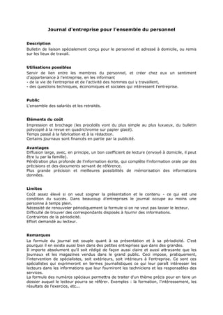 Journal d'entreprise pour l'ensemble du personnel
Description
Bulletin de liaison spécialement conçu pour le personnel et adressé à domicile, ou remis
sur les lieux de travail.
Utilisations possibles
Servir de lien entre les membres du personnel, et créer chez eux un sentiment
d'appartenance à l'entreprise, en les informant
- de la vie de l'entreprise et de l'activité des hommes qui y travaillent,
- des questions techniques, économiques et sociales qui intéressent l'entreprise.
Public
L'ensemble des salariés et les retraités.
Éléments du coût
Impression et brochage (les procédés vont du plus simple au plus luxueux, du bulletin
polycopié à la revue en quadrichromie sur papier glacé).
Temps passé à la fabrication et à la rédaction.
Certains journaux sont financés en partie par la publicité.
Avantages
Diffusion large, avec, en principe, un bon coefficient de lecture (envoyé à domicile, il peut
être lu par la famille).
Pénétration plus profonde de l'information écrite, qui complète l'information orale par des
précisions et des documents servant de référence.
Plus grande précision et meilleures possibilités de mémorisation des informations
données.
Limites
Coût assez élevé si on veut soigner la présentation et le contenu - ce qui est une
condition du succès. Dans beaucoup d'entreprises le journal occupe au moins une
personne à temps plein.
Nécessité de renouveler périodiquement la formule si on ne veut pas lasser le lecteur.
Difficulté de trouver des correspondants disposés à fournir des informations.
Contraintes de la périodicité.
Effort demandé au lecteur.
Remarques
La formule du journal est souple quant à sa présentation et à sa périodicité. C'est
pourquoi il en existe aussi bien dans des petites entreprises que dans des grandes.
Il importe absolument qu'il soit rédigé de façon aussi claire et aussi attrayante que les
journaux et les magazines vendus dans le grand public. Ceci impose, pratiquement,
l'intervention de spécialistes, soit extérieurs, soit intérieurs à l'entreprise. Ce sont ces
spécialistes qui exprimeront en termes journalistiques ce qui leur paraît intéresser les
lecteurs dans les informations que leur fourniront les techniciens et les responsables des
services.
La formule des numéros spéciaux permettra de traiter d'un thème précis pour en faire un
dossier auquel le lecteur pourra se référer. Exemples : la formation, l'intéressement, les
résultats de l'exercice, etc...

 