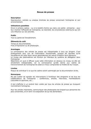 Revue de presse
Description
Reproduction, extraits ou analyse d'articles de presse concernant l'entreprise et son
environnement.
Utilisations possibles
Envoi à certains cadres - ou à la totalité d'entre eux dans une petite entreprise - pour
leur montrer l'efficacité de l'entreprise, sa notoriété, les circonstances extérieures qui ont
une influence sur ses activités.
Public
Tout ou partie de l'encadrement.
Eléments du coût
Temps du documentaliste.
Frais d'impression ou de photocopie.
Avantages
La connaissance des articles de presse est indispensable à ceux qui dirigent. C'est
pratiquement pour eux de l'information fonctionnelle, puisque les données qu'ils
recueilleront de cette façon seront généralement de nature à éclairer leurs décisions.
Le niveau des destinataires est fonction de l'étendue du système de délégation dans
l'entreprise.
Néanmoins on aura à diffuser aussi cette information en dessous du niveau où elle est
strictement indispensable, car la connaissance qu'elle donne aux cadres de
l'environnement de l'entreprise les aidera à mieux comprendre la finalité de leur travail.
Limites
Risque de contribuer à ce que les cadres soient submergés par la documentation écrite.
Remarques
Ne pas oublier de signaler les interventions à l'extérieur des dirigeants et de tous les
collaborateurs de l'entreprise : conférences, articles, interviews, manifestations
culturelles et sportives, etc...
Il bon d'afficher à un endroit bien visible par tous les articles de presse qui évoquent
nommément l'entreprise.
Pour les articles importants, communiquer des photocopies de l'orignal aux personnes les
plus concernées, et en tenir à la disposition de qui les demandera.

 