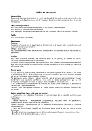 Lettre au personnel
Description
Document signé par le directeur et remis ou plus généralement envoyé aux membres du
personnel, soit régulièrement, soit à l'occasion d'événements importants dans la vie de
l'entreprise.
Utilisations possibles
Pour informer le personnel des résultats et des projets de l'entreprise.
Pour annoncer une opération particulière.
Pour expliquer une situation et faire part de ses intentions dans une situation critique.
Public
Tout ou partie du personnel.
Avantages
Rapidité.
Puissance d'impact sur le destinataire, directement et à travers son conjoint, qui peut
avoir connaissance de la lettre.
Oblige à être précis.
Peut contrebalancer l'effet des rumeurs, en répondant aux attentes et aux inquiétudes du
personnel.
Limites
Peut être considéré comme une intrusion dans la vie privée, et comme un courtcircuitage des représentants du personnel.
En raison de son impact même, peut produire un effet démesuré et inattendu par rapport
à ce que l'on recherche, surtout si ce procédé est employé pour la première fois dans une
période de crise.
Remarques
En cas de conflit il vaut mieux que le chef d'entreprise renonce à ce moyen, s'il n'a pas
pris l'habitude d'écrire à la catégorie de personnel considérée au moins une fois ou deux
par an, en dehors de toute situation critique.
Par contre, un usage régulier - et non excessif - de la lettre au personnel est un moyen
d'entretenir des relations confiantes avec celui-ci. Cette considération qui lui est
témoignée rendra plus crédible le recours à ce procédé en temps de crise.
II est préférable d'envoyer la lettre à domicile, d'y éviter toute polémique, et de la signer
- si possible - personnellement.
Certains chefs d'entreprise informent le Comité de leur intention d'envoyer une lettre au
personnel.
Sujets possibles d'une lettre au personnel
- Présentation dés résultats financiers et commerciaux de la société, performances
techniques,
- Objectifs,
- Projet important : déplacement géographique, nouvelle unité de production,
diversification, accord avec une autre entreprise,
- Modification de l'organigramme, ou du niveau et de la structure des salaires, système
d'intéressement,
- Projet de licenciement collectif, de fermeture d'une unité à plus ou moins longue
échéance,
- Enquête d'opinion, nouveaux moyens d'information, procédures de concertation, etc...
- Intentions de la direction (en cas de crise).

 
