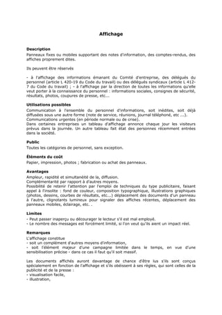 Affichage
Description
Panneaux fixes ou mobiles supportant des notes d'information, des comptes-rendus, des
affiches proprement dites.
Ils peuvent être réservés
- à l'affichage des informations émanant du Comité d'entreprise, des délégués du
personnel (article L 420-19 du Code du travail) ou des délégués syndicaux (article L 4127 du Code du travail) ; - à l'affichage par la direction de toutes les informations qu'elle
veut porter à la connaissance du personnel : informations sociales, consignes de sécurité,
résultats, photos, coupures de presse, etc...
Utilisations possibles
Communication à l'ensemble du personnel d'informations, soit inédites, soit déjà
diffusées sous une autre forme (note de service, réunions, journal téléphoné, etc ...).
Communications urgentes (en période normale ou de crise).
Dans certaines entreprises un tableau d'affichage annonce chaque jour les visiteurs
prévus dans la journée. Un autre tableau fait état des personnes récemment entrées
dans la société.
Public
Toutes les catégories de personnel, sans exception.
Éléments du coût
Papier, impression, photos ; fabrication ou achat des panneaux.
Avantages
Ampleur, rapidité et simultanéité de la, diffusion.
Complémentarité par rapport à d'autres moyens.
Possibilité de retenir l'attention par l'emploi de techniques du type publicitaire, faisant
appel à l'insolite : fond de couleur, composition typographique, illustrations graphiques
(photos, dessins, courbes de résultats, etc...) déplacement des documents d'un panneau
à l'autre, clignotants lumineux pour signaler des affiches récentes, déplacement des
panneaux mobiles, éclairage, etc. .
Limites
- Peut passer inaperçu ou décourager le lecteur s'il est mal employé.
- Le nombre des messages est forcément limité, si l'on veut qu'ils aient un impact réel.
Remarques
L'affichage constitue
- soit un complément d'autres moyens d'information,
- soit l'élément majeur d'une campagne limitée dans le temps, en vue d'une
sensibilisation précise - dans ce cas il faut qu'il soit massif.
Les documents affichés auront davantage de chance d'être lus s'ils sont conçus
spécialement en fonction de l'affichage et s'ils obéissent à ses règles, qui sont celles de la
publicité et de la presse :
- visualisation facile,
- illustration,

 