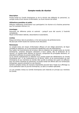 Compte-rendu de réunion
Description
Procès-verbal du Comité d'entreprise ou de la réunion des délégués du personnel, ou
compte-rendu d'une réunion d'information, ou d'une réunion de travail.
Utilisations possibles et public
Diffusion d'éléments d'information aux participants à la réunion et à d'autres personnes
que l'on souhaite informer (1).
Avantages
Document de référence précis et autorisé - puisqu'il aura été soumis à l'autorité
compétente.
Moyen d'information latérale, descendante et ascendante.
Limites
Risque de lenteur dans la procédure, si l'on est soucieux de perfectionnisme.
Ne peut pas rendre toutes les nuances d'une discussion.
Remarques
Le compte-rendu est moyen d'information efficace s'il est rédigé clairement, de façon
complète et objective, et s'il est acheminé rapidement vers ses destinataires.
Pour pallier les inconvénients de la lenteur dans la rédaction du compte-rendu du Comité
d'entreprise, certaines directions adressent à leurs cadres, dès le lendemain de la
réunion, un compte-rendu officieux et succinct, comportant les principales décisions, en
attendant la diffusion du procès-verbal officiel.
La loi prévoit explicitement la rédaction d'un procès-verbal des délibérations du Comité
d'entreprise (art. 17 de l'ordonnance du 22 février 1945), et sa communication au chef
d'entreprise et aux membres du Comité. Bien qu'elle ne précise rien quant à la diffusion
pour les autres membres du personnel, le procès-verbal est affiché dans de nombreuses
entreprises, quand la direction en est d'accord.
Certains comptes-rendus de réunions importantes peuvent faire l'objet d'un affichage ou
d'une publication dans le journal d'entreprise, ou dans un bulletin spécialisé.
(1) Les comptes rendus du Comité d'entreprise sont réservés en principe aux membres
du Comité.

 
