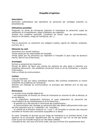Enquête d'opinion
Description
Recherche systématique des aspirations du personnel par sondages extensifs ou
échantillonnés.
Utilisations possibles
Diagnostic du climat de l'entreprise (attentes et motivations du personnel, sujets de
satisfaction et d'insatisfaction, degré d'adhésion aux objectifs).
Analyse d'un problème particulier (conditions de travail, style de commandement,
besoins en formation, image de l'entreprise, etc...).
Public
Tout le personnel, ou seulement une catégorie (cadres, agents de maîtrise, employés,
ouvriers, etc ).
Eléments du coût
Honoraires d'un conseil extérieur.
Temps passé par les responsables de l'enquête.
Temps passé par les personnes qui répondent à l'enquête (il peut s'agir de plusieurs
heures, dans le cas d'interviews).
Avantages
Permet au personnel de s'exprimer.
Permet de définir de façon plus précise les solutions les plus aptes à répondre aux
problèmes découverts. Ces problèmes concernent toute la vie de l'entreprise, y compris
l'information.
Crée un climat de communication.
Limites
Coût de l'opération.
L'enquête n'a pas une valeur scientifique absolue. Elle constitue simplement un moyen
d'identifier les problèmes de l'entreprise.
Entraîne une habitude de communication, et provoque des attentes qu'il ne faut pas
décevoir.
Remarques
La réussite d'une enquête dépend de :
- son opportunité, en fonction du climat de l'entreprise au moment où elle se déroule, et
de ses besoins;
- sa préparation (préparation technique et aussi préparation du personnel par
l'intermédiaire de ses représentants et de la hiérarchie) ;
- la garantie qui a été assurée à l'anonymat des questionnaires ;
- la communication des résultats au personnel dans des délais suffisamment brefs (ceci
est très important pour la « crédibilité » de l'enquête) ;
- la volonté de la direction d'assurer le « suivi », de l'enquête en prenant des mesures
concrètes en fonction des conclusions auxquelles on a abouti.
En outre, l'enquête ne donnant qu'une image de l'entreprise à un moment donné, il est
opportun de la renouveler régulièrement afin de s'assurer que l'on ne fait pas fausse
route et que l'on travaille toujours sur des bases valables.
L'enquête se fait, soit sous une forme orale, soit sous la forme d'un questionnaire écrit.

 