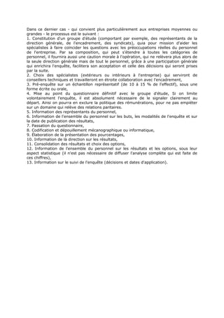 Dans ce dernier cas - qui convient plus particulièrement aux entreprises moyennes ou
grandes - le processus est le suivant :
1. Constitution d'un groupe d'étude (comportant par exemple, des représentants de la
direction générale, de l'encadrement, des syndicats), quia pour mission d'aider les
spécialistes à faire coïncider les questions avec les préoccupations réelles du personnel
de l'entreprise. Par sa composition, qui peut s'étendre à toutes les catégories de
personnel, il fournira aussi une caution morale à l'opération, qui ne relèvera plus alors de
la seule direction générale mais de tout le personnel, grâce à une participation générale
qui enrichira l'enquête, facilitera son acceptation et celle des décisions qui seront prises
par la suite.
2. Choix des spécialistes (extérieurs ou intérieurs à l'entreprise) qui serviront de
conseillers techniques et travailleront en étroite collaboration avec l'encadrement,
3. Pré-enquête sur un échantillon représentatif (de 10 à 15 % de l'effectif), sous une
forme écrite ou orale,
4. Mise au point du questionnaire définitif avec le groupe d'étude, Si on limite
volontairement l'enquête, il est absolument nécessaire de le signaler clairement au
départ. Ainsi on pourra en exclure la politique des rémunérations, pour ne pas empiéter
sur un domaine qui relève des relations paritaires.
5. Information des représentants du personnel,
6. Information de l'ensemble du personnel sur les buts, les modalités de l'enquête et sur
la date de publication des résultats,
7. Passation du questionnaire,
8. Codification et dépouillement mécanographique ou informatique,
9. Élaboration de la présentation des pourcentages,
10. Information de là direction sur les résultats,
11. Consolidation des résultats et choix des options,
12. Information de l'ensemble du personnel sur les résultats et les options, sous leur
aspect statistique (il n'est pas nécessaire de diffuser l'analyse complète qui est faite de
ces chiffres),
13. Information sur le suivi de l'enquête (décisions et dates d'application).

 