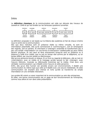 Intro
La définition classique de la communication est celle qui découle des travaux de
Laswell en 1948 et qui est fondée sur les fameuses questions suivantes

La définition proposée ici est basée sur la théorie des systèmes et fait de chacun d'entre
nous le centre de la communication.
Dès que deux individus sont en présence réelle ou même virtuelle, ils sont en
interrelation potentielle. Dès qu'ils commencent à «communiquer», soit en échangeant
des regards, soit en parlant, ils cherchent à «interagir» ensemble et transforment peu à
peu une simple «interrelation» en une forme d'«interaction» intellectuelle qui peut même
devenir physique. Et ceci peut se faire directement lorsqu'ils sont en présence ou à
distance à l'aide d'un média, que ce soit en temps réel comme par le téléphone, ou en
temps différé, par courrier postal ou électronique.
Dès qu'une personne écoute un disque, lit un livre ou regarde la télévision, elle se met en
«interrelation» avec ce média et le message qu'elle perçoit la fait «interagir» avec
l'oeuvre littéraire, musicale ou télévisuelle transmise par le média. C'est donc une
véritable «communication» qui s'établit entre l'oeuvre et cette personne.
Enfin, dès qu'un être humain est sensible envers son environnement, il établit une
communication du même type que celle qu'il établit avec une oeuvre médiatisée. Et cette
communication est d'autant plus intense et riche qu'elle se transforme de simple
interrelation en une véritable interaction.
Les années 80 voient un essor important de la communication au sein des entreprises.
En effet, une bonne communication est un gage de bon fonctionnement de l’entreprise,
comme nous allons le voir dans cette présentation.

 