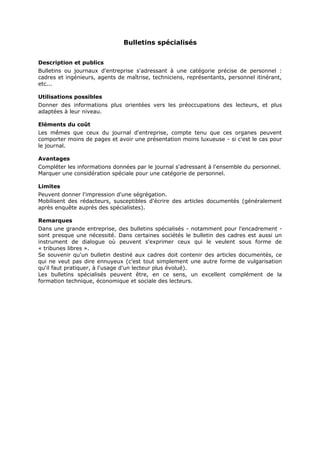 Bulletins spécialisés
Description et publics
Bulletins ou journaux d'entreprise s'adressant à une catégorie précise de personnel :
cadres et ingénieurs, agents de maîtrise, techniciens, représentants, personnel itinérant,
etc...
Utilisations possibles
Donner des informations plus orientées vers les préoccupations des lecteurs, et plus
adaptées à leur niveau.
Eléments du coût
Les mêmes que ceux du journal d'entreprise, compte tenu que ces organes peuvent
comporter moins de pages et avoir une présentation moins luxueuse - si c'est le cas pour
le journal.
Avantages
Compléter les informations données par le journal s'adressant à l'ensemble du personnel.
Marquer une considération spéciale pour une catégorie de personnel.
Limites
Peuvent donner l'impression d'une ségrégation.
Mobilisent des rédacteurs, susceptibles d'écrire des articles documentés (généralement
après enquête auprès des spécialistes).
Remarques
Dans une grande entreprise, des bulletins spécialisés - notamment pour l'encadrement sont presque une nécessité. Dans certaines sociétés le bulletin des cadres est aussi un
instrument de dialogue où peuvent s'exprimer ceux qui le veulent sous forme de
« tribunes libres ».
Se souvenir qu'un bulletin destiné aux cadres doit contenir des articles documentés, ce
qui ne veut pas dire ennuyeux (c'est tout simplement une autre forme de vulgarisation
qu'il faut pratiquer, à l'usage d'un lecteur plus évolué).
Les bulletins spécialisés peuvent être, en ce sens, un excellent complément de la
formation technique, économique et sociale des lecteurs.

 