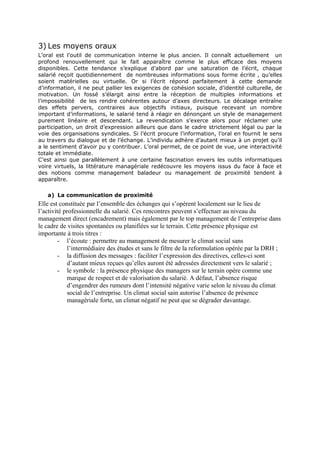 3) Les moyens oraux
L’oral est l’outil de communication interne le plus ancien. Il connaît actuellement un
profond renouvellement qui le fait apparaître comme le plus efficace des moyens
disponibles. Cette tendance s’explique d’abord par une saturation de l’écrit, chaque
salarié reçoit quotidiennement de nombreuses informations sous forme écrite , qu’elles
soient matérielles ou virtuelle. Or si l’écrit répond parfaitement à cette demande
d’information, il ne peut pallier les exigences de cohésion sociale, d’identité culturelle, de
motivation. Un fossé s’élargit ainsi entre la réception de multiples informations et
l’impossibilité de les rendre cohérentes autour d’axes directeurs. Le décalage entraîne
des effets pervers, contraires aux objectifs initiaux, puisque recevant un nombre
important d’informations, le salarié tend à réagir en dénonçant un style de management
purement linéaire et descendant. La revendication s’exerce alors pour réclamer une
participation, un droit d’expression ailleurs que dans le cadre strictement légal ou par la
voie des organisations syndicales. Si l’écrit procure l’information, l’oral en fournit le sens
au travers du dialogue et de l’échange. L’individu adhère d’autant mieux à un projet qu’il
a le sentiment d’avoir pu y contribuer. L’oral permet, de ce point de vue, une interactivité
totale et immédiate.
C’est ainsi que parallèlement à une certaine fascination envers les outils informatiques
voire virtuels, la littérature managériale redécouvre les moyens issus du face à face et
des notions comme management baladeur ou management de proximité tendent à
apparaître.
a) La communication de proximité

Elle est constituée par l’ensemble des échanges qui s’opèrent localement sur le lieu de
l’activité professionnelle du salarié. Ces rencontres peuvent s’effectuer au niveau du
management direct (encadrement) mais également par le top management de l’entreprise dans
le cadre de visites spontanées ou planifiées sur le terrain. Cette présence physique est
importante à trois titres :
- l’écoute : permettre au management de mesurer le climat social sans
l’intermédiaire des études et sans le filtre de la reformulation opérée par la DRH ;
- la diffusion des messages : faciliter l’expression des directives, celles-ci sont
d’autant mieux reçues qu’elles auront été adressées directement vers le salarié ;
- le symbole : la présence physique des managers sur le terrain opère comme une
marque de respect et de valorisation du salarié. A défaut, l’absence risque
d’engendrer des rumeurs dont l’intensité négative varie selon le niveau du climat
social de l’entreprise. Un climat social sain autorise l’absence de présence
managériale forte, un climat négatif ne peut que se dégrader davantage.

 