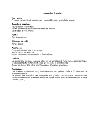 Information de contact
Description

Présence consciente et organisée du responsable parmi ses collaborateurs.
Occasions possibles
Tour d’atelier du directeur.
Visites systématiques et planifiées dans les services.
Célébration d’événements.
Public
Tout le personnel.
Eléments du coût
Temps passé.
Avantages
Communication directe et spontanée.
Simplification des rapports.
Moyen d’information ascendante et descendante.
Limites
La spontanéité n’est pas toujours totale et, par conséquent, l’information ascendante pas
toujours complète (notamment en ce qui concerne le climat social)
Risque de donner à la hiérarchie l’impression d’un court-circuitage.
Remarques
Ces procédés conviennent tout particulièrement aux petites unités – où elles sont de
pratique courante.
Ils peuvent être adaptés à des entreprises plus grandes, peut être sous d’autres formes
(séminaire résidentiel à l’extérieur pour les cadres, dîners avec les collaborateurs et leurs
conjoints, etc…)

 