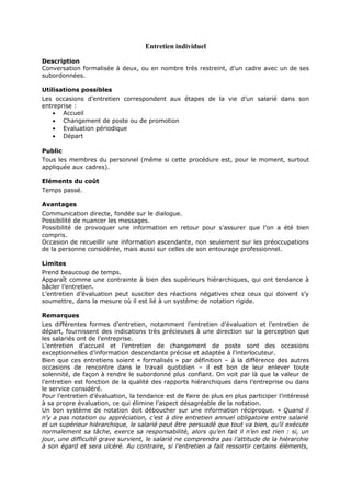 Entretien individuel
Description
Conversation formalisée à deux, ou en nombre très restreint, d’un cadre avec un de ses
subordonnées.
Utilisations possibles
Les occasions d’entretien correspondent aux étapes de la vie d’un salarié dans son
entreprise :
• Accueil
• Changement de poste ou de promotion
• Evaluation périodique
• Départ
Public
Tous les membres du personnel (même si cette procédure est, pour le moment, surtout
appliquée aux cadres).
Eléments du coût
Temps passé.
Avantages
Communication directe, fondée sur le dialogue.
Possibilité de nuancer les messages.
Possibilité de provoquer une information en retour pour s’assurer que l’on a été bien
compris.
Occasion de recueillir une information ascendante, non seulement sur les préoccupations
de la personne considérée, mais aussi sur celles de son entourage professionnel.
Limites
Prend beaucoup de temps.
Apparaît comme une contrainte à bien des supérieurs hiérarchiques, qui ont tendance à
bâcler l’entretien.
L’entretien d’évaluation peut susciter des réactions négatives chez ceux qui doivent s’y
soumettre, dans la mesure où il est lié à un système de notation rigide.
Remarques
Les différentes formes d’entretien, notamment l’entretien d’évaluation et l’entretien de
départ, fournissent des indications très précieuses à une direction sur la perception que
les salariés ont de l’entreprise.
L’entretien d’accueil et l’entretien de changement de poste sont des occasions
exceptionnelles d’information descendante précise et adaptée à l’interlocuteur.
Bien que ces entretiens soient « formalisés » par définition – à la différence des autres
occasions de rencontre dans le travail quotidien – il est bon de leur enlever toute
solennité, de façon à rendre le subordonné plus confiant. On voit par là que la valeur de
l’entretien est fonction de la qualité des rapports hiérarchiques dans l’entreprise ou dans
le service considéré.
Pour l’entretien d’évaluation, la tendance est de faire de plus en plus participer l’intéressé
à sa propre évaluation, ce qui élimine l’aspect désagréable de la notation.
Un bon système de notation doit déboucher sur une information réciproque. « Quand il
n’y a pas notation ou appréciation, c’est à dire entretien annuel obligatoire entre salarié
et un supérieur hiérarchique, le salarié peut être persuadé que tout va bien, qu’il exécute
normalement sa tâche, exerce sa responsabilité, alors qu’en fait il n’en est rien : si, un
jour, une difficulté grave survient, le salarié ne comprendra pas l’attitude de la hiérarchie
à son égard et sera ulcéré. Au contraire, si l’entretien a fait ressortir certains éléments,

 