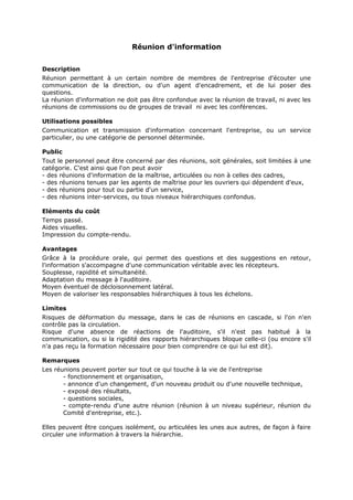 Réunion d'information
Description
Réunion permettant à un certain nombre de membres de l'entreprise d'écouter une
communication de la direction, ou d'un agent d'encadrement, et de lui poser des
questions.
La réunion d'information ne doit pas être confondue avec la réunion de travail, ni avec les
réunions de commissions ou de groupes de travail ni avec les conférences.
Utilisations possibles
Communication et transmission d'information concernant l'entreprise, ou un service
particulier, ou une catégorie de personnel déterminée.
Public
Tout le personnel peut être concerné par des réunions, soit générales, soit limitées à une
catégorie. C'est ainsi que l'on peut avoir
- des réunions d'information de la maîtrise, articulées ou non à celles des cadres,
- des réunions tenues par les agents de maîtrise pour les ouvriers qui dépendent d'eux,
- des réunions pour tout ou partie d'un service,
- des réunions inter-services, ou tous niveaux hiérarchiques confondus.
Eléments du coût
Temps passé.
Aides visuelles.
Impression du compte-rendu.
Avantages
Grâce à la procédure orale, qui permet des questions et des suggestions en retour,
l'information s'accompagne d'une communication véritable avec les récepteurs.
Souplesse, rapidité et simultanéité.
Adaptation du message à l'auditoire.
Moyen éventuel de décloisonnement latéral.
Moyen de valoriser les responsables hiérarchiques à tous les échelons.
Limites
Risques de déformation du message, dans le cas de réunions en cascade, si l'on n'en
contrôle pas la circulation.
Risque d'une absence de réactions de l'auditoire, s'il n'est pas habitué à la
communication, ou si la rigidité des rapports hiérarchiques bloque celle-ci (ou encore s'il
n'a pas reçu la formation nécessaire pour bien comprendre ce qui lui est dit).
Remarques
Les réunions peuvent porter sur tout ce qui touche à la vie de l'entreprise
- fonctionnement et organisation,
- annonce d'un changement, d'un nouveau produit ou d'une nouvelle technique,
- exposé des résultats,
- questions sociales,
- compte-rendu d'une autre réunion (réunion à un niveau supérieur, réunion du
Comité d'entreprise, etc.).
Elles peuvent être conçues isolément, ou articulées les unes aux autres, de façon à faire
circuler une information à travers la hiérarchie.

 