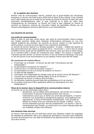 b) La gestion des réunions
Premier outil de communication interne, pratiqué par la quasi-totalité des entreprises
françaises, la réunion est l’outil le plus utilisé tout en étant le plus critiqué. Il est constaté
qu’un cadre passe plus de la moitié de son temps de travail en réunion et cette part peut
s’accroître considérablement selon le type d’activité et la place du cadre dans
l’organigramme de l’entreprise. La réunion est l’outil le plus vilipendé en interne et
pourtant sa fréquence continue de s’accroître malgré les possibilités offertes par les
moyens technologiques comme la télé-réunion ou la visioconférence.
Les réunions de services
Les outils de communication
Même si elles ne sont pas, stricto sensu, des outils de communication interne puisque
leur finalité première réside dans l’échange d’informations techniques en vue d’un
objectif d’atteinte des résultats, les réunions de service restent un outil essentiel de
communication, ne serait ce qu’eu égard à leur importance quotidienne.
La réunion de service répond à un étrange paradoxe : la quasi – totalité des salariés et
plus particulièrement des cadres se plaignent de la « réunionnite », c’est à dire du temps
considéré comme perdu par les répétitions des réunions, alors que dans le même temps,
ils se montrent prêts à toutes les manœuvres pour intégrer une réunion à laquelle ils
n’auraient pas été conviés. La réunion est donc un lieu de travail et d’échange, c’est aussi
un lieu de pouvoir et de reconnaissance ce qui explique l’inertie dont elle fait l’objet.

Dix conseils pour des réunions efficaces
1. S’interroger sur la finalité : la réunion est elle utile ? Ma présence est elle
indispensable ?
2. Les participants connaissent ils l’objectif ?
3. L’ordre du jour a-t-il été communiqué à chacun ?
4. Les participants ont-ils eu le temps de préparer la réunion ?
5. La salle est-elle adaptée ?
6. L’animateur et le responsable du compte rendu de la réunion ont-ils été désignés ?
7. L’horaire est-il correctement maîtrisé (début et fin de la réunion) ?
8. L’expression de chacun a-t-elle pu être formulée ?
9. Les décisions majeures peuvent-elles être synthétisées en fin de réunion ?
10. Le compte rendu peut il être rapidement diffusé aux participants et à mes
collaborateurs ?
Place de la réunion dans le dispositif de la communication interne
La réunion est un lieu d’échange à deux titres :
- directement, par les débats entre participants, elle permet une circulation
d’information et favorise le décloisonnement entre service ;
- indirectement, parce que, en dehors du cercle des participants, il importe
d’informer non seulement le management supérieur, mais également les
subordonnés. A moins d’informations confidentielles, il est conseillé de
diffuser le compte rendu aux membres de son équipe. A défaut , ceux-ci
auront l’impression que leur chef est constamment « en réunion » sans la
compréhension des finalités. La construction d’un esprit d’équipe passe par
ces modalités simples mais efficaces.
Les réunions inter-services
La réunion inter-services est une technique encore peu répandue malgré ses avantages
de simplicité et d’efficacité. Elle a pour objectif de permettre la rencontre entre différents
services de l’entreprise sur une base de flexibilité et de décloisonnement. Elle se présente
sous deux formes.

 