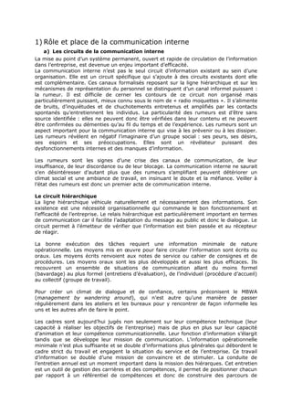 1) Rôle et place de la communication interne
a) Les circuits de la communication interne
La mise au point d’un système permanent, ouvert et rapide de circulation de l’information
dans l’entreprise, est devenue un enjeu important d’efficacité.
La communication interne n’est pas le seul circuit d’information existant au sein d’une
organisation. Elle est un circuit spécifique qui s’ajoute à des circuits existants dont elle
est complémentaire. Ces canaux formalisés reposant sur la ligne hiérarchique et sur les
mécanismes de représentation du personnel se distinguent d’un canal informel puissant :
la rumeur. Il est difficile de cerner les contours de ce circuit non organisé mais
particulièrement puissant, mieux connu sous le nom de « radio moquettes ». Il s’alimente
de bruits, d’inquiétudes et de chuchotements entretenus et amplifiés par les contacts
spontanés qu’entretiennent les individus. La particularité des rumeurs est d’être sans
source identifiée : elles ne peuvent donc être vérifiées dans leur contenu et ne peuvent
être confirmées ou démenties qu’au fil du temps et de l’expérience. Les rumeurs sont un
aspect important pour la communication interne qui vise à les prévenir ou à les dissiper.
Les rumeurs révèlent en négatif l’imaginaire d’un groupe social : ses peurs, ses désirs,
ses espoirs et ses préoccupations. Elles sont un révélateur puissant des
dysfonctionnements internes et des manques d’information.
Les rumeurs sont les signes d’une crise des canaux de communication, de leur
insuffisance, de leur discordance ou de leur blocage. La communication interne ne saurait
s’en désintéresser d’autant plus que des rumeurs s’amplifiant peuvent détériorer un
climat social et une ambiance de travail, en insinuant le doute et la méfiance. Veiller à
l’état des rumeurs est donc un premier acte de communication interne.
Le circuit hiérarchique
La ligne hiérarchique véhicule naturellement et nécessairement des informations. Son
existence est une nécessité organisationnelle qui commande le bon fonctionnement et
l’efficacité de l’entreprise. Le relais hiérarchique est particulièrement important en termes
de communication car il facilite l’adaptation du message au public et donc le dialogue. Le
circuit permet à l’émetteur de vérifier que l’information est bien passée et au récepteur
de réagir.
La bonne exécution des tâches requiert une information minimale de nature
opérationnelle. Les moyens mis en œuvre pour faire circuler l’information sont écrits ou
oraux. Les moyens écrits renvoient aux notes de service ou cahier de consignes et de
procédures. Les moyens oraux sont les plus développés et aussi les plus efficaces. Ils
recouvrent un ensemble de situations de communication allant du moins formel
(bavardage) au plus formel (entretiens d’évaluation), de l’individuel (procédure d’accueil)
au collectif (groupe de travail).
Pour créer un climat de dialogue et de confiance, certains préconisent le MBWA
(management by wandering around), qui n’est autre qu’une manière de passer
régulièrement dans les ateliers et les bureaux pour y rencontrer de façon informelle les
uns et les autres afin de faire le point.
Les cadres sont aujourd’hui jugés non seulement sur leur compétence technique (leur
capacité à réaliser les objectifs de l’entreprise) mais de plus en plus sur leur capacité
d’animation et leur compétence communicationnelle. Leur fonction d’information s’élargit
tandis que se développe leur mission de communication. L’information opérationnelle
minimale n’est plus suffisante et se double d’informations plus générales qui débordent le
cadre strict du travail et engagent la situation du service et de l’entreprise. Ce travail
d’information se double d’une mission de convaincre et de stimuler. La conduite de
l’entretien annuel est un moment important dans la mission des hiérarques. Cet entretien
est un outil de gestion des carrières et des compétences, il permet de positionner chacun
par rapport à un référentiel de compétences et donc de construire des parcours de

 