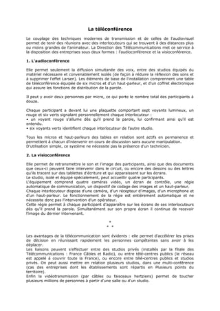 La téléconférence
Le couplage des techniques modernes de transmission et de celles de l'audiovisuel
permet de tenir des réunions avec des interlocuteurs qui se trouvent à des distances plus
ou moins grandes de l'animateur. La Direction des Télécommunications met ce service à
la disposition des entreprises sous deux formes : l'audioconférence et la visioconférence.
1. L'audioconférence
Elle permet seulement la diffusion simultanée des voix, entre des studios équipés du
matériel nécessaire et convenablement isolés (de façon à réduire la réflexion des sons et
à supprimer l'effet Larsen). Les éléments de base de l'installation comprennent une table
de téléconférence équipée de six micros et d'un haut-parleur, et d'un coffret électronique
qui assure les fonctions de distribution de la parole.
Il peut y avoir deux personnes par micro, ce qui porte le nombre total des participants à
douze.
Chaque participant a devant lui une plaquette comportant sept voyants lumineux, un
rouge et six verts signalant personnellement chaque interlocuteur :
• un voyant rouge s'allume dès qu'il prend la parole, lui confirmant ainsi qu'il est
entendu.
• six voyants verts identifient chaque interlocuteur de l'autre studio.
Tous les micros et haut-parleurs des tables en relation sont actifs en permanence et
permettent à chacun d'intervenir en cours de discussion sans aucune manipulation.
D'utilisation simple, ce système ne nécessite pas la présence d'un technicien.
2. La visioconférence
Elle permet de retransmettre le son et l'image des participants, ainsi que des documents
que ceux-ci peuvent faire intervenir dans le circuit, ou encore des dessins ou des lettres
qu'ils tracent sur des tablettes d'écriture et qui apparaissent sur les écrans.
Le studio, isolé et équipé spécialement, peut accueillir quatre participants.
L'équipement comprend quatre caméras vidéo, un écran de contrôle, une régie
automatique de communication, un dispositif de codage des images et un haut-parleur.
Chaque interlocuteur dispose d'une caméra, d'un récepteur d'images, d'un microphone et
d'un haut-parleur. Le fonctionnement de la régie est entièrement automatique et ne
nécessite donc pas l'intervention d'un opérateur.
Cette régie permet à chaque participant d'apparaître sur les écrans de ses interlocuteurs
dès qu'il prend la parole. Simultanément sur son propre écran il continue de recevoir
l'image du dernier intervenant.
*
* *
Les avantages de la télécommunication sont évidents : elle permet d'accélérer les prises
de décision en réunissant rapidement les personnes compétentes sans avoir à les
déplacer.
Les liaisons peuvent s'effectuer entre des studios privés (installés par la filiale des
Télécommunications : France Câbles et Radio), ou entre télé-centres publics (le réseau
est appelé à couvrir toute la France), ou encore entre télé-centres publics et studios
privés. On peut aussi mettre en relation plusieurs studios, dans une multi-conférence
(cas des entreprises dont les établissements sont répartis en Plusieurs points du
territoire).
Enfin la vidéotransmission (par câbles ou faisceaux hertziens) permet de toucher
plusieurs millions de personnes à partir d'une salle ou d'un studio.

 