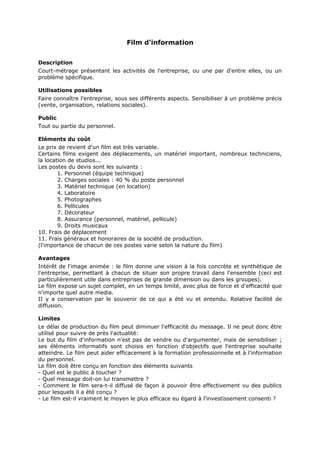 Film d'information
Description
Court-métrage présentant les activités de l'entreprise, ou une par d'entre elles, ou un
problème spécifique.
Utilisations possibles
Faire connaître l'entreprise, sous ses différents aspects. Sensibiliser à un problème précis
(vente, organisation, relations sociales).
Public
Tout ou partie du personnel.
Eléments du coût
Le prix de revient d'un film est très variable.
Certains films exigent des déplacements, un matériel important, nombreux techniciens,
la location de studios...
Les postes du devis sont les suivants :
1. Personnel (équipe technique)
2. Charges sociales : 40 % du poste personnel
3. Matériel technique (en location)
4. Laboratoire
5. Photographes
6. Pellicules
7. Décorateur
8. Assurance (personnel, matériel, pellicule)
9. Droits musicaux
10. Frais de déplacement
11. Frais généraux et honoraires de la société de production.
(l'importance de chacun de ces postes varie selon la nature du film)
Avantages
Intérêt de l'image animée : le film donne une vision à la fois concrète et synthétique de
l'entreprise, permettant à chacun de situer son propre travail dans l'ensemble (ceci est
particulièrement utile dans entreprises de grande dimension ou dans les groupes).
Le film expose un sujet complet, en un temps limité, avec plus de force et d'efficacité que
n'importe quel autre media.
II y a conservation par le souvenir de ce qui a été vu et entendu. Relative facilité de
diffusion.
Limites
Le délai de production du film peut diminuer l'efficacité du message. Il ne peut donc être
utilisé pour suivre de près l'actualité:
Le but du film d'information n'est pas de vendre ou d'argumenter, mais de sensibiliser ;
ses éléments informatifs sont choisis en fonction d'objectifs que l'entreprise souhaite
atteindre. Le film peut aider efficacement à la formation professionnelle et à l'information
du personnel.
Le film doit être conçu en fonction des éléments suivants
- Quel est le public à toucher ?
- Quel message doit-on lui transmettre ?
- Comment le film sera-t-il diffusé de façon à pouvoir être effectivement vu des publics
pour lesquels il a été conçu ?
- Le film est-il vraiment le moyen le plus efficace eu égard à l'investissement consenti ?

 
