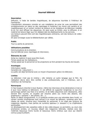 Journal télévisé
Description
Diffusion, à l'aide de bandes magnétiques, de séquences tournées à l'intérieur de
l'entreprise.
L'équipement nécessaire consiste en une installation de prise de vues permettant des
enregistrements sur place ou des reportages à l'extérieur (au moins une caméra et un
magnétoscope) et un certain nombre de lecteurs et de récepteurs de télévision installés
là où l'on veut diffuser les séquences. On peut aussi se limiter, pour la diffusion, à un
matériel de lecture léger que l'on déplace dais les établissements ou les services.
Les lecteurs peuvent être soit des magnétoscopes ordinaires, soit des lecteurs de vidéocassettes.
On peut envisager aussi la télédistribution par câbles.
Public
Tout ou partie du personnel.
Utilisations possibles
Communications de la direction.
Journal télévisé (avec reportages et interviews).
Éléments du coût
Achat du matériel (il peut aussi être loué).
Temps passé par les réalisateurs,
Temps passé par le personnel (si les projections se font pendant les heures de travail).
Avantages
Information rapide.
Caractère de « document ».
Le public est déjà familiarisé avec ce moyen d'expression grâce à la télévision.
Limites
La télévision n'est pas le cinéma ; elle réclame un autre langage que le film. Sa
réalisation devra donc être confiée à des professionnels, soit à l'intérieur, soit à
l'extérieur de l'entreprise.
Remarques
I1 faut toujours chercher à tout illustrer, même les interviews et les déclarations (c'est ce
à quoi nous habitue la télévision). I1 est difficile de supporter longtemps la vue d'un
personnage parlant seul face à la caméra. Si de telles séquences sont nécessaires, elles
doivent être courtes, et coupées par d'autres plans (au moins des dessins, des
graphiques « parlants », des photos, etc ...).
Après un début d'engouement, il y a quelques années puis une retombée dans l'oubli, un
certain nombre d'entreprises sont venues à ce moyen de diffusion, certaines pour leur
réseau de vente, d'autres pour l'ensemble du personnel. Il ne s'agit pas toujours de
magazines réguliers, mais parfois de numéros spéciaux (« dossiers ») ou d'opérations
ponctuelles.
Le développement des cassettes-vidéo et des vidéo-disques va permettre, au cours des
prochaines années, un nouveau départ des magazines télévisés, réalisés avec des
matériels beaucoup moins lourds et beaucoup moins onéreux que ceux qui étaient
connus jusqu'à présent.

 