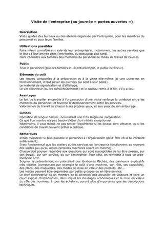 Visite de l'entreprise (ou journée « portes ouvertes »)
Description
Visite guidée des bureaux ou des ateliers organisée par l'entreprise, pour les membres du
personnel et pour leurs familles.
Utilisations possibles
Faire mieux connaître aux salariés leur entreprise et, notamment, les autres services que
le leur (à leur arrivée dans l'entreprise, ou beaucoup plus tard).
Faire connaître aux familles des membres du personnel le milieu de travail de ceux-ci.
Public
Tout le personnel (plus les familles et, éventuellement, le public extérieur).
Eléments du coût
Les heures consacrées à la préparation et à la visite elle-même (si une usine est en
fonctionnement, il faut payer les ouvriers qui sont à leur poste).
Le matériel de signalisation et d'affichage.
Le vin d'honneur (ou les rafraîchissements) et le cadeau remis à la fin, s'il y a lieu.
Avantages
Le fait de travailler ensemble à l'organisation d'une visite renforce la cohésion entre les
membres du personnel, et favorise le décloisonnement entre les services.
Valorisation du travail de chacun à ses propres yeux, et aux yeux de son entourage.
Limites
Opération de longue haleine, nécessitant une très soigneuse préparation.
Ce que l'on montre n'a pas besoin d'être d'un intérêt exceptionnel.
Néanmoins, il vaut mieux ne pas tenter l'expérience si les locaux sont vétustes ou si les
conditions de travail peuvent prêter à critique.
Remarques
Il bon d'associer le plus possible le personnel à l'organisation (peut-être en la lui confiant
entièrement).
Il est fondamental que les ateliers ou les services de l'entreprise fonctionnent au moment
des visites (ou qu'au moins certaines machines soient en marche).
Chacun doit pouvoir répondre aux questions qui sont susceptibles de lui être posées, sur
son travail, sur son service, ou sur l'entreprise. Pour cela, on remettra à tous un aidemémoire écrit.
Soigner la présentation, en prévoyant des itinéraires fléchés, des panneaux explicatifs
très visibles (comportant par exemple le coût d'une machine, son rôle, ses capacités),
des plans, des maquettes, des modes de mise en valeur des produits, etc...
Les visites peuvent être organisées par petits groupes ou en libre-service.
Le chef d'entreprise ou un membre de la direction doit accueillir les visiteurs et faire un
court exposé d'introduction, dans lequel les messages économiques et la mise en valeur
du rôle des hommes, à tous les échelons, auront plus d'importance que les descriptions
techniques.

 