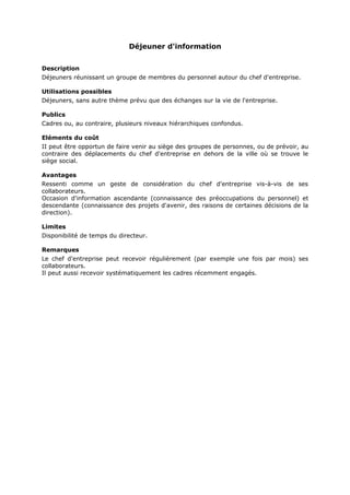 Déjeuner d'information
Description
Déjeuners réunissant un groupe de membres du personnel autour du chef d'entreprise.
Utilisations possibles
Déjeuners, sans autre thème prévu que des échanges sur la vie de l'entreprise.
Publics
Cadres ou, au contraire, plusieurs niveaux hiérarchiques confondus.
Eléments du coût
II peut être opportun de faire venir au siège des groupes de personnes, ou de prévoir, au
contraire des déplacements du chef d'entreprise en dehors de la ville où se trouve le
siège social.
Avantages
Ressenti comme un geste de considération du chef d'entreprise vis-à-vis de ses
collaborateurs.
Occasion d'information ascendante (connaissance des préoccupations du personnel) et
descendante (connaissance des projets d'avenir, des raisons de certaines décisions de la
direction).
Limites
Disponibilité de temps du directeur.
Remarques
Le chef d'entreprise peut recevoir régulièrement (par exemple une fois par mois) ses
collaborateurs.
Il peut aussi recevoir systématiquement les cadres récemment engagés.

 