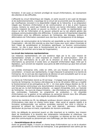 formation. Il est aussi un moment privilégié de recueil d’informations, de recensement
des attentes et des difficultés.
L’efficacité du circuit hiérarchique est inégale, on parle souvent à son sujet de blocages
et de dysfonctionnements. L’avantage de ce circuit est sa proximité avec les opérateurs ;
ses insuffisances renvoient à la disponibilité inégale de la hiérarchie, à sa préparation
inégale aux fonctions d’information et de communication et à des à priori toujours
vivaces. Certains ne voient pas l’intérêt de donner une bonne information, tandis que
d’autres craignent de perdre un pouvoir ou d’entrer en conflit. La représentation que
chacun se fait de l’information et du pouvoir présumé qui lui est attaché génère des
pratiques communicationnelles très différentes. Il existe souvent d’importantes disparités
d’information entre les différents secteurs de l’entreprise, des blocages, lenteurs et
déformations de l’information coexistant avec des lieux de transparence et de dialogue.
La mission de communication de la hiérarchie est essentielle au bon fonctionnement de
l’organisation ; elle doit être exercée au plus haut niveau pour avoir valeur d’exemple et
faire l’objet de sensibilisation et formations spécifiques. La fonction communication
interne un rôle à jouer dans le fonctionnement de ce circuit qui est principalement
descendant (du sommet vers la base de l’organisation).
Le circuit des instances représentatives
Les instances représentatives ont une existence régie par la loi. Leur mission de
représentation compte un volet important en matière de communication : droit de
recevoir des informations de la part de la direction et droit de transmettre des
informations au personnel. Il existe donc un dispositif d’information légal, initié par le
législateur, qu’il convient de respecter sous peine de délit d’entrave qui peut faire annuler
une décision.
Les comités d’entreprise (CE), créés en 1945, ont une fonction d’information et de
concertation : à travers ses représentants, il s’agit d’associer le personnel à la marche de
l’entreprise. Ils ne sont pas des organismes de décision et sont consultatifs sauf en ce qui
concerne la gestion des œuvres sociales de l’entreprise.
Le champ de l’information donné au CE est large : Il engage toute question touchant à la
marche de l’entreprise. Ce champ a été élargi par la loi du 28 octobre 1982 qui a modifié
le fonctionnement et les prérogatives du CE. « Un mois après chaque élection du CE, le
chef d’entreprise communique une documentation économique et financière… Au moins
une fois par an, le chef d’entreprise présente… un rapport d’ensemble, écrit, sur l’activité
de l’entreprise… Au cours de chaque trimestre,… des informations sur l’évolution générale
des commandes, l’exécution du programme de production… » Un ensemble
d’informations sur la gestion et les politiques du personnel doivent donc être diffusées
selon des cadences définies et des degrés de précision différents.
Comme les membres du CE, les délégués syndicaux doivent recevoir un certain nombre
d’informations mais dans un champ moins large : bilan social et aspects relatifs à la
formation professionnelle. Les sections syndicales exercent leur droit à informer le
personnel et utilisent les moyens qui leur sont réservés : panneaux d’affichage,
distribution de journaux et tracts, organisation de réunions syndicales.
Enfin, les délégués du personnel jouent un rôle important en la matière, leur mission
étant de transmettre à la direction des réclamations individuelles et collectives. Les
réclamations sont recueillies, transmises et consignées. La réponse qui leur est donnée
peut être communiquée au personnel par voie d’affichage, par des réunions ou tracts.
• Caractéristiques de ce circuit
Outre sa garantie légale, il couvre un champ large d’informations qui va de la situation
personnelle du salarié à la marche de l’entreprise. Il est généralement bien admis par les

 