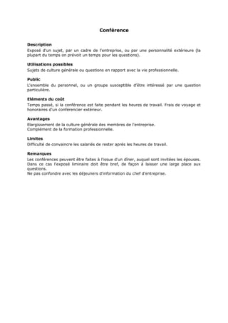 Conférence
Description
Exposé d'un sujet, par un cadre de l'entreprise, ou par une personnalité extérieure (la
plupart du temps on prévoit un temps pour les questions).
Utilisations possibles
Sujets de culture générale ou questions en rapport avec la vie professionnelle.
Public
L'ensemble du personnel, ou un groupe susceptible d'être intéressé par une question
particulière.
Eléments du coût
Temps passé, si la conférence est faite pendant les heures de travail. Frais de voyage et
honoraires d'un conférencier extérieur.
Avantages
Elargissement de la culture générale des membres de l'entreprise.
Complément de la formation professionnelle.
Limites
Difficulté de convaincre les salariés de rester après les heures de travail.
Remarques
Les conférences peuvent être faites à l'issue d'un dîner, auquel sont invitées les épouses.
Dans ce cas l'exposé liminaire doit être bref, de façon à laisser une large place aux
questions.
Ne pas confondre avec les déjeuners d'information du chef d'entreprise.

 