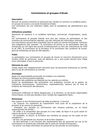 Commissions et groupes d'étude
Description
Réunion de certains membres du personnel pour étudier en commun un problème précis.
Un groupe de travail a une durée d'existence limitée.
Une commission est une institution stable, dont la compétence est généralement plus
large.
Utilisations possibles
Recherche de solutions à un problème technique, commercial, d'organisation, social,
etc...
Les commissions et groupes d'étude sont plus des moyens de participation et des
occasions de communications latérales, que des véhicules de l'information verticale.
Les commissions peuvent être organisées dans le cadre du Comité d'entreprise. Certaines
sont obligatoires (par exemple : la commission de primes ou de participation dans les
entreprises qui ont signé des accords d'intéressement au titre des ordonnances de 1959
et de 1967, la commission de la formation et la commission des conditions de travail,
dans les entreprises de plus de 300 salariés).
Public
La participation aux commissions et groupes de travail ne concerne directement qu'un
nombre limité de personnes, mais les décisions qui y sont prises doivent faire l'objet
d'une information à tout le personnel.
Eléments du coût
Temps passé (non obligatoirement rémunéré pour les personnes extérieures au Comité,
dans le cas de commissions du Comité).
Avantages
Appel à la responsabilité personnelle et incitation à la créativité.
Occasion de communications latérales.
La solution des problèmes est élaborée par les salariés eux-mêmes.
Moyen de sensibilisation des participants aux problèmes concrets de la gestion de
l'entreprise (économiques, 'commerciaux, organisationnels, sociaux) par la mise en
évidence de l'interaction des décisions.
Limites
Institutions inefficaces et même dangereuses, si la direction, ou les divers responsables
hiérarchiques, ne sont pas décidés à tenir compte des suggestions faites.
Remarques
Pour assurer le bon fonctionnement de telles procédures, il convient
- de s'assurer non seulement de l'assentiment mais aussi de la coopération de la
direction et du service du personnel ;
- d'assigner aux groupes ou commissions des missions précises, en en fixant
soigneusement les limites ;
- de veiller à la composition des groupes et à leur taille, de façon à ce qu'ils soient en
mesure de fournir un travail efficace ;
- de compléter, au besoin, la formation des membres du groupe sur les sujets de leur
compétence ;
- de fixer une périodicité aux réunions et de la faire respecter ;
- de faire participer à ces réunions des représentants élus du personnel (au cas où les
commissions ne seraient pas instituées dais le cadre du Comité d'entreprise) ;
- de prévoir une large information du personnel sur les activités et commissions.

 