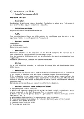 4) Les moyens combinés
a) Accueil d’un nouveau salarié
Procédure d'accueil
•

Description

Combinaison de différents moyens destinés à familiariser le salarié avec l'entreprise et
avec le service dans lequel il sera amené à travailler.
•

Utilisations possibles

Moyen d'information descendante et latérale.
•

Public

Tout nouvel embauché (avec une différenciation des procédures pour les cadres et les
agents de maîtrise et pour le personnel d'exécution )
•

Éléments du coût

Temps passé.
Documents remis.
Documents audiovisuels.
•

Avantages

Rapprocher l'homme de la production en lui faisant comprend les rouages et le
fonctionnement de l'entreprise dans laquelle il va s'insérer.
Jeter les bases d'un décloisonnement, par la présentation des autres services et de leurs
responsables.
Procédure personnalisée, adaptée aux besoins des salariés.
•

Limites

S'il y a un important turn-over, la contrainte de temps pour les responsables risque
d'être lourde.
•

Remarques

La combinaison des moyens oraux, écrits et audiovisuels donne à l'accueil un caractère à
la fois complet et solennisé, utile à la bonne intégration du salarié dans l'entreprise.
Si les embauches ne sont pas groupées, on peut attendre qu'un groupe suffisant de
salariés soit entré dans l'entreprise pour organiser les réunions d'accueil. Il faudra alors
prévoir un entretien avec le chef du personnel et avec le chef de service dés les premiers
jours de travail.
Dans ce cas on ne retardera pas excessivement la réunion d'accueil.
•

Eléments possibles d'une procédure d'accueil

1. Réception par le chef du personnel.
2. Réunion de présentation générale de l'entreprise (avec exposés du directeur - ou du
chef du personnel) et des chefs de service, film, ou montage audiovisuel.
3. Remise de documents (livrets d'accueil , plaquettes de relations publiques, journal
d'entreprise , etc ...).
4. Visite des services et ateliers (ou stage tournant pour les cadres).
5. Présentation des services sociaux, du restaurant d'entreprise, du service médical.
6. Entretien avec le chef de service.
7. Présentation au supérieur direct.
8. Parrainage par un ancien.

 