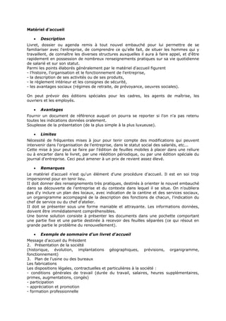 Matériel d'accueil
•

Description

Livret, dossier ou agenda remis à tout nouvel embauché pour lui permettre de se
familiariser avec l'entreprise, de comprendre ce qu'elle fait, de situer les hommes qui y
travaillent, de connaître les diverses structures auxquelles il aura à faire appel, et d'être
rapidement en possession de nombreux renseignements pratiques sur sa vie quotidienne
de salarié et sur son statut.
Parmi les points élaborés généralement par le matériel d'accueil figurent
- l'histoire, l'organisation et le fonctionnement de l'entreprise,
- la description de ses activités ou de ses produits,
- le règlement intérieur et les consignes de sécurité,
- les avantages sociaux (régimes de retraite, de prévoyance, oeuvres sociales).
On peut prévoir des éditions spéciales pour les cadres, les agents de maîtrise, les
ouvriers et les employés.
•

Avantages

Fournir un document de référence auquel on pourra se reporter si l'on n'a pas retenu
toutes les indications données oralement.
Souplesse de la présentation (de la plus simple à la plus luxueuse).
•

Limites

Nécessité de fréquentes mises à jour pour tenir compte des modifications qui peuvent
intervenir dans l'organisation de l'entreprise, dans le statut social des salariés, etc...
Cette mise à jour peut se faire par l'édition de feuilles mobiles à placer dans une reliure
ou à encarter dans le livret, par une réédition périodique, ou par une édition spéciale du
journal d'entreprise. Ceci peut amener à un prix de revient assez élevé.
•

Remarques

Le matériel d'accueil n'est qu'un élément d'une procédure d'accueil. Il est en soi trop
impersonnel pour en tenir lieu.
II doit donner des renseignements très pratiques, destinés à orienter le nouvel embauché
dans sa découverte de l'entreprise et du contexte dans lequel il se situe. On n'oubliera
pas d'y inclure un plan des locaux, avec indication de la cantine et des services sociaux,
un organigramme accompagné de la description des fonctions de chacun, l'indication du
chef de service ou du chef d'atelier.
II doit se présenter sous une forme maniable et attrayante. Les informations données,
doivent être immédiatement compréhensibles.
Une bonne solution consiste à présenter les documents dans une pochette comportant
une partie fixe et une partie destinée à recevoir des feuilles séparées (ce qui résout en
grande partie le problème du renouvellement).
•

Exemple de sommaire d'un livret d'accueil

Message d'accueil du Président
2. Présentation de la société
(historique, évolution, implantations géographiques, prévisions, organigramme,
fonctionnement)
3. Plan de l'usine ou des bureaux
Les fabrications
Les dispositions légales, contractuelles et particulières à la société :
- conditions générales de travail (durée du travail, salaires, heures supplémentaires,
primes, augmentations, congés)
- participation
- appréciation et promotion
- formation professionnelle

 
