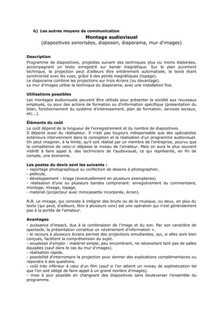 b) Les autres moyens de communication

Montage audiovisuel
(diapositives sonorisées, diaposon, diaporama, mur d'images)
Description
Programme de diapositives, projetées suivant des techniques plus ou moins élaborées,
accompagnant un texte enregistré sur bande magnétique. Sur le plan purement
technique, la projection peut d'ailleurs être entièrement automatisée, le texte étant
synchronisé avec les vues, grâce à des points magnétiques (topage).
Le diaporama combine les projections sur trois écrans (ou davantage).
Le mur d'images utilise la technique du diaporama, avec une installation fixe.
Utilisations possibles
Les montages audiovisuels peuvent être utilisés pour présenter la société aux nouveaux
employés, ou pour des actions de formation ou d'information spécifique (présentation du
bilan, fonctionnement du système d'intéressement, plan de formation, services sociaux,
etc...).
Éléments du coût
Le coût dépend de la longueur de l'enregistrement et du nombre de diapositives.
Il dépend aussi du réalisateur. Il n'est pas toujours indispensable que des spécialistes
extérieurs interviennent dans la conception et la réalisation d'un programme audiovisuel.
On peut imaginer, à la limite, qu'il soit réalisé par un membre de l'entreprise, pourvu que
la compétence de celui-ci dépasse le niveau de l'amateur. Mais on aura le plus souvent
intérêt à faire appel à. des techniciens de l'audiovisuel, ce qui représente, en fin de
compte, une économie.
Les postes du devis sont les suivants :
- reportage photographique ou confection de dessins à photographier,
- pellicule,
- développement - tirage (éventuellement en plusieurs exemplaires)
- réalisation d'une ou plusieurs bandes comprenant: enregistrement du commentaire,
montage, mixage, topage,
- matériel (projecteur avec minicassette incorporée, écran).
N.B. Le mixage, qui consiste à intégrer des bruits ou de la musique, ou deux, en plus du
texte (qui peut, d'ailleurs, être à plusieurs voix) est une opération qui n'est généralement
pas à la portée de l'amateur.
Avantages
- puissance d'impact, due à la combinaison de l'image et du son. Par son caractère de
spectacle, la présentation constitue un «évènement d'information ».
- le recours à plusieurs écrans permet des projections simultanées, qui, si elles sont bien
conçues, facilitent la compréhension du sujet.
- souplesse d'emploi : matériel simple, peu encombrant, ne nécessitant tant pas de salles
équipées (sauf dans le cas du mur d'images).
- réalisation rapide.
- possibilité d'interrompre la projection pour donner des explications complémentaires ou
répondre à des questions.
- coût très inférieur à celui d'un film (sauf si l'on atteint un niveau de sophistication tel
que l'on soit obligé de faire appel à un grand nombre d'images).
- mise à jour possible en changeant des diapositives sans bouleverser l'ensemble du
programme.

 